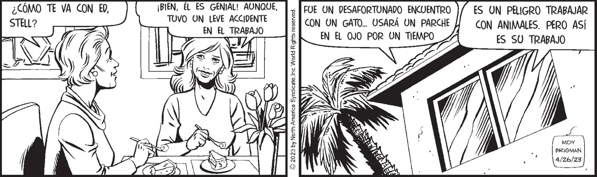 Terrestrial plant OCR: ¿CÓMO TE VA CON EDSTELL? ¡BIENTUVO UN LEVE ACCIDENTE EN EL TRABAJO © 2023 by North America SyndicateInc. World Rights reserved. FUE UN DESAFORTUNADO ENCUENTRO CON UN GATO... USARÁ UN PARCHE EN EL OJO POR UN TIEMPO ES UN PELIGRO TRABAJAR CON ANIMALES. PERO ASÍ ES SU TRABAJO MOY BRIGMAN 4/26/23 ¿ CÓMO TE VA CON EDSTELL ? ¡ BIENÉL ES GENIAL ! AUNQUETUVO UN LEVE ACCIDENTE EN EL TRABAJO © 2023 by North America SyndicateInc. World Rights reserved . FUE UN DESAFORTUNADO ENCUENTRO CON UN GATO ... USARÁ UN PARCHE EN EL OJO POR UN TIEMPO ES UN PELIGRO TRABAJAR CON ANIMALES . PERO ASÍ ES SU TRABAJO MOY BRIGMAN 4/26/23