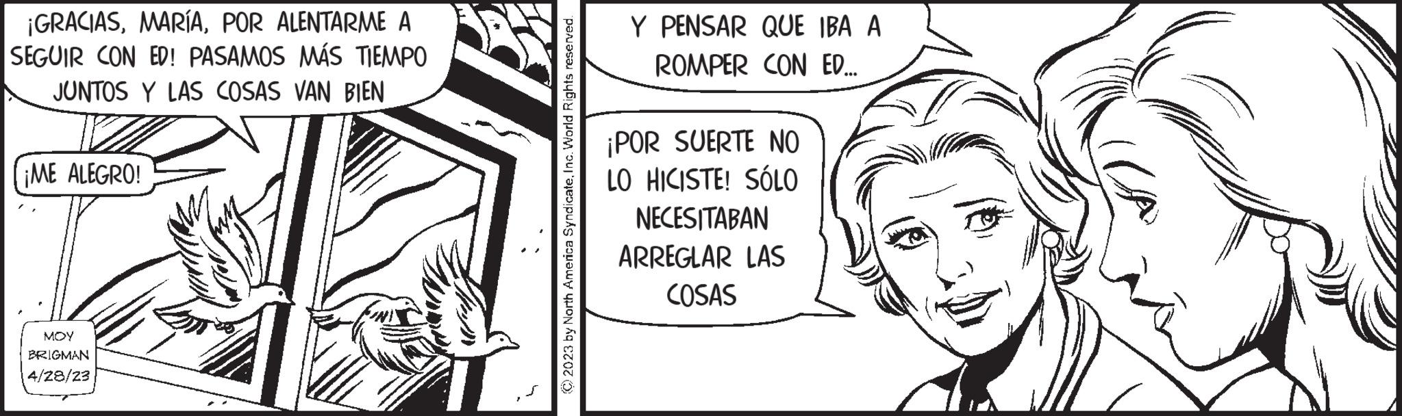 Line art OCR: ¡GRACIASPOR ALENTARME A SEGUIR CON ED! PASAMOS MÁS TIEMPO JUNTOS Y LAS COSAS VAN BIEN ¡ME ALEGRO! MOY BRIGMAN 4/28/23 © 2023 by North America SyndicateInc. World Rights reserved. Y PENSAR QUE IBA A ROMPER CON ED... ¡POR SUERTE NO LO HICISTE! SÓLO NECESITABAN ARREGLAR LAS COSAS ¡ GRACIASPOR ALENTARME A SEGUIR CON ED ! PASAMOS MÁS TIEMPO JUNTOS Y LAS COSAS VAN BIEN ¡ ME ALEGRO ! MOY BRIGMAN 4/28/23 © 2023 by North America SyndicateInc. World Rights reserved . Y PENSAR QUE IBA A ROMPER CON ED ... ¡ POR SUERTE NO LO HICISTE ! SÓLO NECESITABAN ARREGLAR LAS COSAS