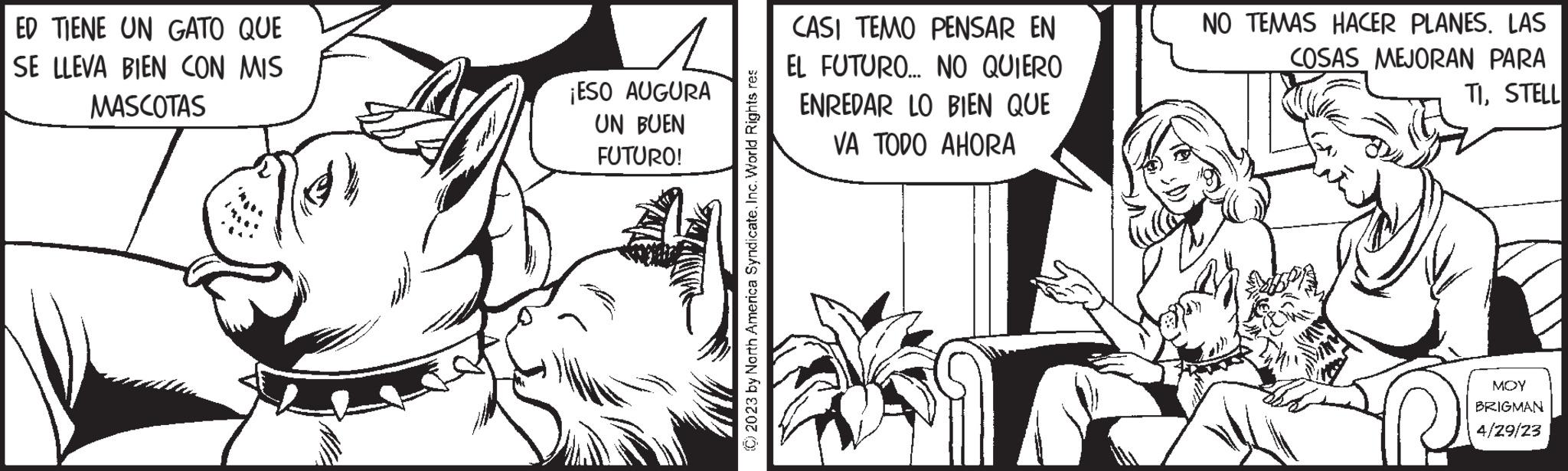 Illustration OCR: ED TIENE UN GATO QUE SE LLEVA BIEN CON MIS MASCOTAS ¡ESO AUGURA UN BUEN FUTURO! © 2023 by North America SyndicateInc. World Rights res CASI TEMO PENSAR EN EL FUTURO... NO QUIERO ENREDAR LO BIEN QUE VA TODO AHORA NO TEMAS HACER PLANES. LAS COSAS MEJORAN PARA TISTELL MOY BRIGMAN 4/29/23 ED TIENE UN GATO QUE SE LLEVA BIEN CON MIS MASCOTAS ¡ ESO AUGURA UN BUEN FUTURO ! © 2023 by North America SyndicateInc. World Rights res CASI TEMO PENSAR EN EL FUTURO ... NO QUIERO ENREDAR LO BIEN QUE VA TODO AHORA NO TEMAS HACER PLANES . LAS COSAS MEJORAN PARA TISTELL MOY BRIGMAN 4/29/23