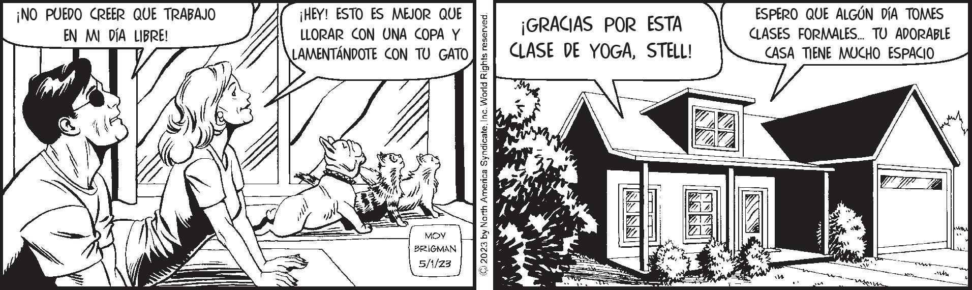 Art OCR: ¡NO PUEDO CREER QUE TRABAJO EN MI DÍA LIBRE! ¡HEY! ESTO ES MEJOR QUE ILLORAR CON UNA COPA Y LAMENTÁNDOTE CON TU GATO MOY BRIGMAN 5/1/23 (2023 by North America SyndicateInc. World Rights reserved. ¡GRACIAS POR ESTA CLASE DE YOGASTELL! T ESPERO QUE ALGÚN DÍA TOMES CLASES FORMALES... TU ADORABLE CASA TIENE MUCHO ESPACIO 138 st ¡ NO PUEDO CREER QUE TRABAJO EN MI DÍA LIBRE ! ¡ HEY ! ESTO ES MEJOR QUE ILLORAR CON UNA COPA Y LAMENTÁNDOTE CON TU GATO MOY BRIGMAN 5/1/23 ( 2023 by North America SyndicateInc. World Rights reserved . ¡ GRACIAS POR ESTA CLASE DE YOGASTELL ! T ESPERO QUE ALGÚN DÍA TOMES CLASES FORMALES ... TU ADORABLE CASA TIENE MUCHO ESPACIO 138 st