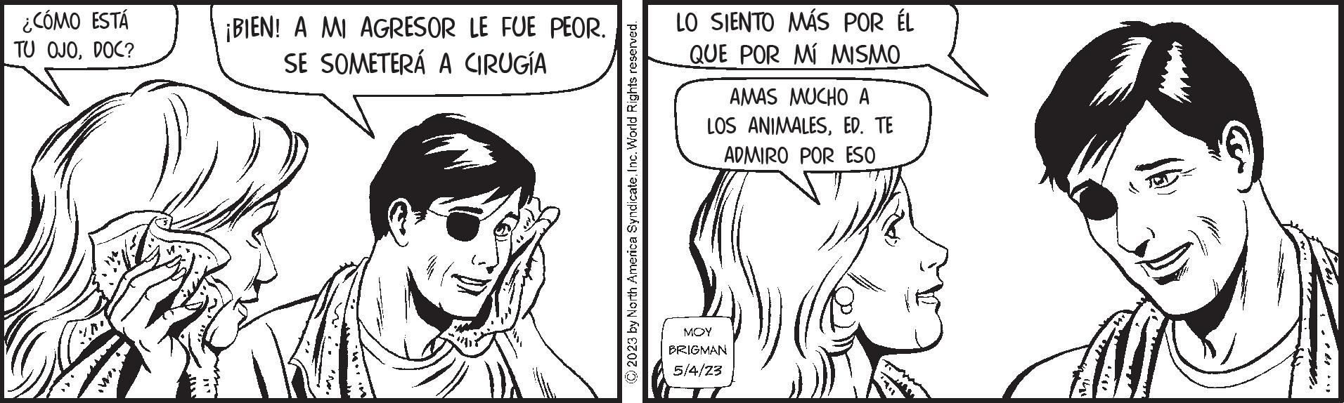 Organ OCR: ¿CÓMO ESTÁ TU OJODOC? ¡BIEN! A MI AGRESOR LE FUE PEOR. SE SOMETERÁ A CIRUGÍA © 2023 by North America SyndicateInc. World Rights reserved. LO SIENTO MÁS POR ÉL QUE POR MÍ MISMO. AMAS MUCHO A LOS ANIMALESED. TE ADMIRO POR ESO MOY BRIGMAN 5/4/23 ¿ CÓMO ESTÁ TU OJODOC ? ¡ BIEN ! A MI AGRESOR LE FUE PEOR . SE SOMETERÁ A CIRUGÍA © 2023 by North America SyndicateInc. World Rights reserved . LO SIENTO MÁS POR ÉL QUE POR MÍ MISMO . AMAS MUCHO A LOS ANIMALESED . TE ADMIRO POR ESO MOY BRIGMAN 5/4/23