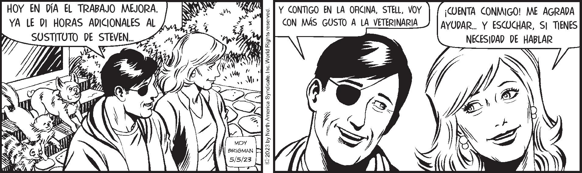 White OCR: HOY EN DÍA EL TRABAJO MEJORA. YA LE DI HORAS ADICIONALES AL SUSTITUTO DE STEVEN... R 1401 MOY BRIGMAN 5/5/23 © 2023 by North America SyndicateInc. World Rights reserved. Y CONTIGO EN LA OFICINAVOY CON MÁS GUSTO A LA VETERINARIA ¡CUENTA CONMIGO! ME AGRADA AYUDAR... Y ESCUCHARSI TIENES NECESIDAD DE HABLAR HOY EN DÍA EL TRABAJO MEJORA . YA LE DI HORAS ADICIONALES AL SUSTITUTO DE STEVEN ... R 1401 MOY BRIGMAN 5/5/23 © 2023 by North America SyndicateInc. World Rights reserved . Y CONTIGO EN LA OFICINAVOY CON MÁS GUSTO A LA VETERINARIA ¡ CUENTA CONMIGO ! ME AGRADA AYUDAR ... Y ESCUCHARSI TIENES NECESIDAD DE HABLAR