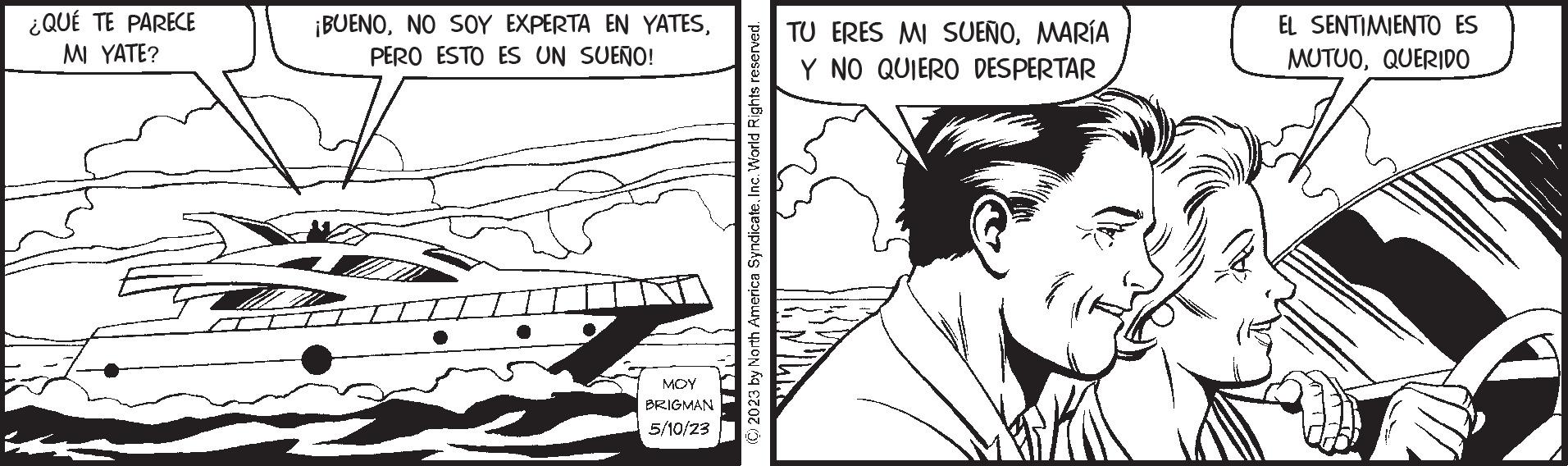 Art OCR: ¿QUÉ TE PARECE MI YATE? ¡BUENOPERO ESTO ES UN SUEÑO! MOY BRIGMAN 5/10/23 © 2023 by North America SyndicateInc. World Rights reserved. TU ERES MI SUEÑOMARÍA Y NO QUIERO DESPERTAR EL SENTIMIENTO ES MUTUOQUERIDO ¿ QUÉ TE PARECE MI YATE ? ¡ BUENONO SOY EXPERTA EN YATESPERO ESTO ES UN SUEÑO ! MOY BRIGMAN 5/10/23 © 2023 by North America SyndicateInc. World Rights reserved . TU ERES MI SUEÑOMARÍA Y NO QUIERO DESPERTAR EL SENTIMIENTO ES MUTUO