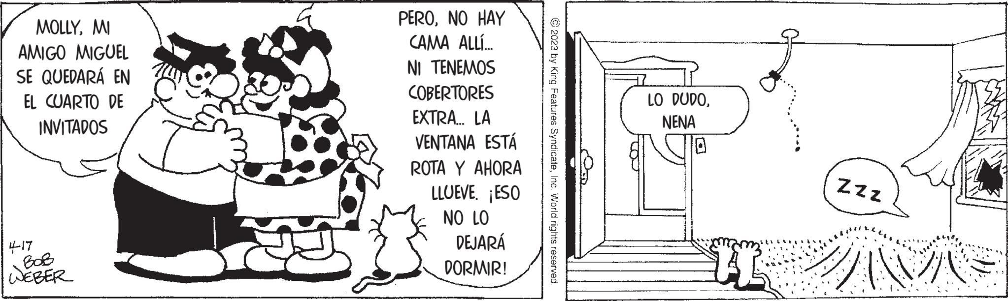Pattern OCR: MOLLYMI AMIGO MIGUEL SE QUEDARÁ EN EL CUARTO DE INVITADOS 4-17 WEBER PERONO HAY CAMA ALLÍ... NI TENEMOS COBERTORES EXTRA... LA VENTANA ESTÁ ROTA Y AHORA LLUEVE. ¡ESO NO LO DEJARÁ DORMIR! © 2023 by King Features SyndicateInc. World rights reserved. LO DUDONENA I ZZZ WAS MOLLYMI AMIGO MIGUEL SE QUEDARÁ EN EL CUARTO DE INVITADOS 4-17 WEBER PERONO HAY CAMA ALLÍ ... NI TENEMOS COBERTORES EXTRA ... LA VENTANA ESTÁ ROTA Y AHORA LLUEVE . ¡ ESO NO LO DEJARÁ DORMIR ! © 2023 by King Features SyndicateInc. World rights reserved . LO DUDONENA I ZZZ WAS
