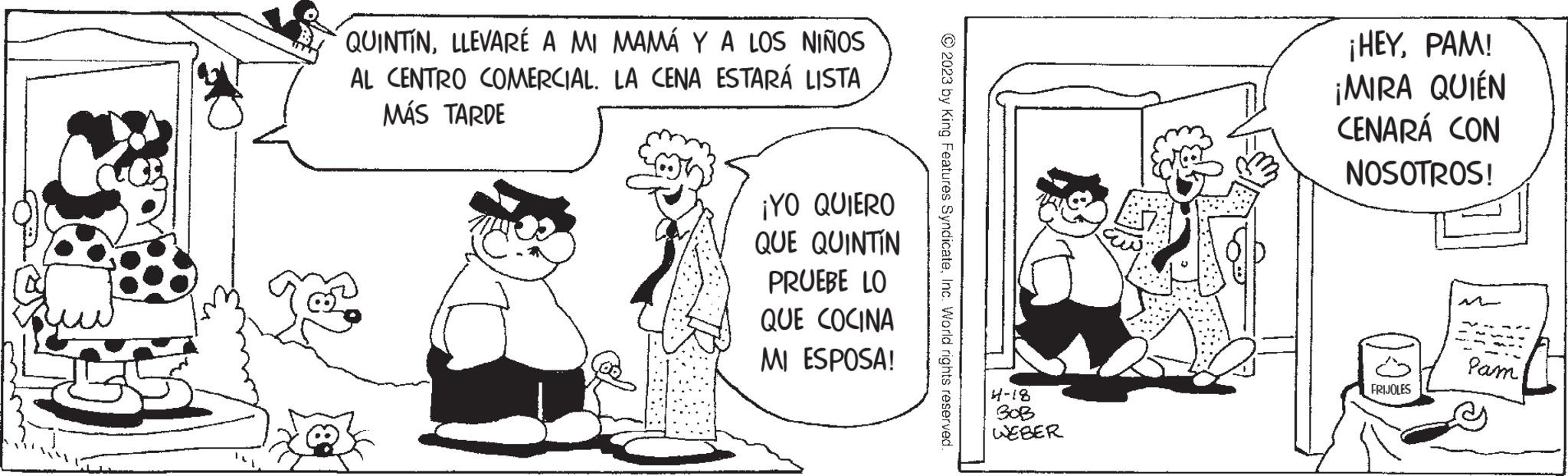 Sharing OCR: QUINTINLLEVARE A MI MAMÁ Y A LOS NIÑOS AL CENTRO COMERCIAL. LA CENA ESTARÁ LISTA MÁS TARDE ¡YO QUIERO QUE QUINTIN PRUEBE LO QUE COCINA MI ESPOSA! © 2023 by King Features SyndicateInc. World rights reserved. 4-18 BOB WEBER ¡HEYPAM! QUIÉN ¡MIRA CENARÁ CON NOSOTROS! FRIJOLES Pam QUINTINLLEVARE A MI MAMÁ Y A LOS NIÑOS AL CENTRO COMERCIAL . LA CENA ESTARÁ LISTA MÁS TARDE ¡ YO QUIERO QUE QUINTIN PRUEBE LO QUE COCINA MI ESPOSA ! © 2023 by King Features SyndicateInc. World rights reserved . 4-18 BOB WEBER ¡ HEYPAM ! QUIÉN ¡ MIRA CENARÁ CON NOSOTROS ! FRIJOLES Pam
