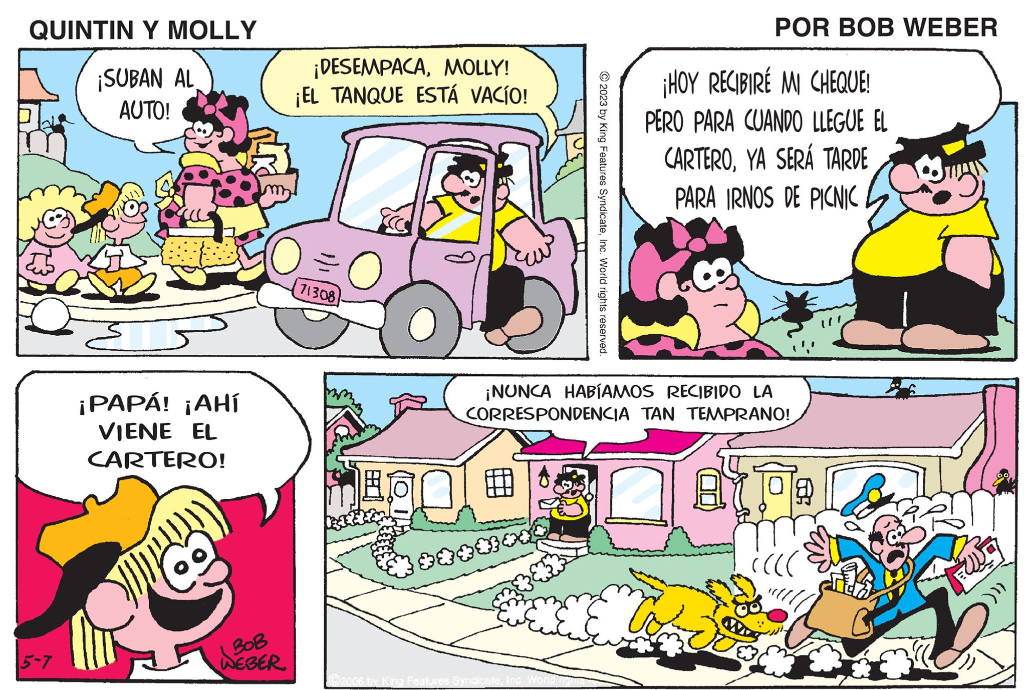 Publication OCR: QUINTIN Y MOLLY ¡SUBAN AL AUTO! 5-7 ¡PAPÁ! ¡AHÍ VIENE EL CARTERO! BOB WEBER ¡DESEMPACAMOLLY! ¡EL TANQUE ESTÁ VACÍO! 71308 O ****** 2023 by King Features SyndicateInc. World rights reserved. ©2006 by King Features SyndicateInc. World ¡NUNCA HABÍAMOS RECIBIDO LA CORRESPONDENCIA TAN TEMPRANO! POR BOB WEBER ¡HOY RECIBIRÉ MI CHEQUE! PERO PARA CUANDO LLEGUE EL CARTEROYA SERÁ TARDE PARA IRNOS DE PICNIC 8.1 ?? QUINTIN Y MOLLY ¡ SUBAN AL AUTO ! 5-7 ¡ PAPÁ ! ¡ AHÍ VIENE EL CARTERO ! BOB WEBER ¡ DESEMPACAMOLLY ! ¡ EL TANQUE ESTÁ VACÍO ! 71308 O ****** 2023 by King Features SyndicateInc. World rights reserved . © 2006 by King Features SyndicateInc. World ¡ NUNCA HABÍAMOS RECIBIDO LA CORRESPONDENCIA TAN TEMPRANO ! POR BOB WEBER ¡ HOY RECIBIRÉ MI CHEQUE ! PERO PARA CUANDO LLEGUE EL CARTEROYA SERÁ TARDE PARA IRNOS DE PICNIC 8.1 ??