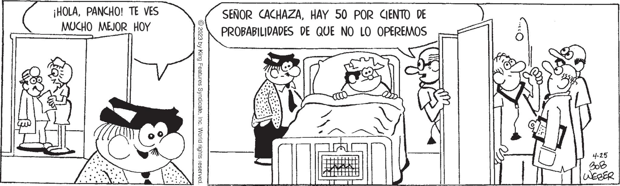 Conversation OCR: ¡HOLAPANCHO! TE VES MUCHO MEJOR HOY me © 2023 by King Features SyndicateInc. World rights reserved. SEÑOR CACHAZAHAY 50 POR CIENTO DE PROBABILIDADES DE QUE NO LO OPEREMOS 4-25 BOB WEBER ¡ HOLAPANCHO ! TE VES MUCHO MEJOR HOY me © 2023 by King Features SyndicateInc. World rights reserved . SEÑOR CACHAZAHAY 50 POR CIENTO DE PROBABILIDADES DE QUE NO LO OPEREMOS 4-25 BOB WEBER