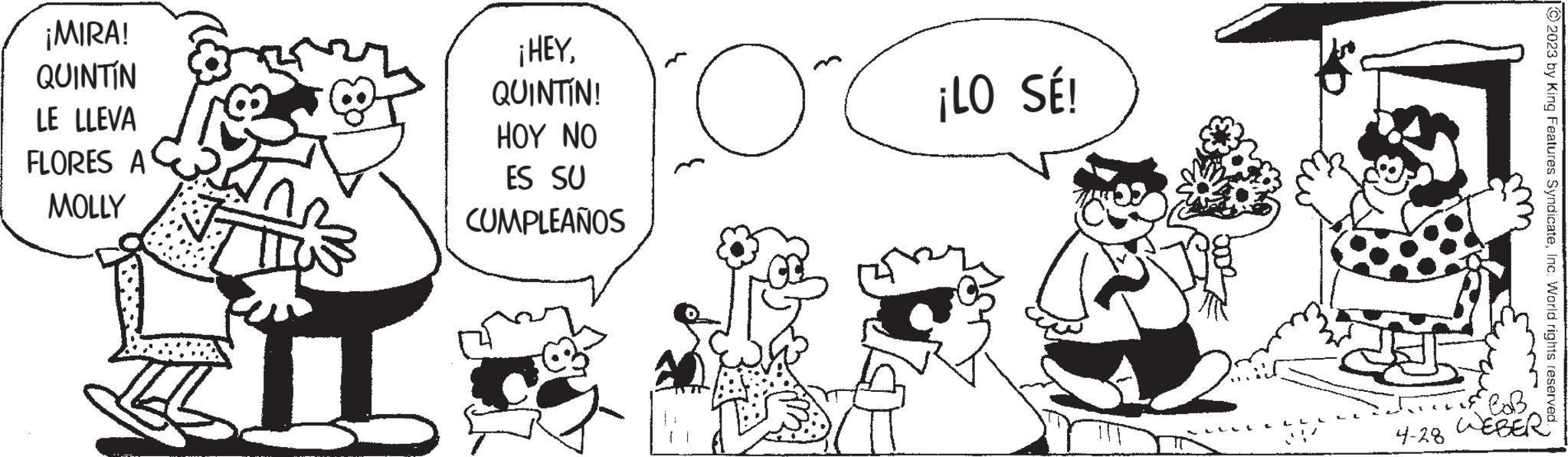 People OCR: ¡MIRA! QUINTIN LE LLEVA FLORES A MOLLY I ¡HEYQUINTÍN! HOY NO ES SU CUMPLEAÑOS c { ¡LO SÉ! 4-28 © 2023 by King Features SyndicateInc. World rights reserved. CoB WEBER ¡ MIRA ! QUINTIN LE LLEVA FLORES A MOLLY I ¡ HEYQUINTÍN ! HOY NO ES SU CUMPLEAÑOS c { ¡ LO SÉ ! 4-28 © 2023 by King Features SyndicateInc. World rights reserved . CoB WEBER