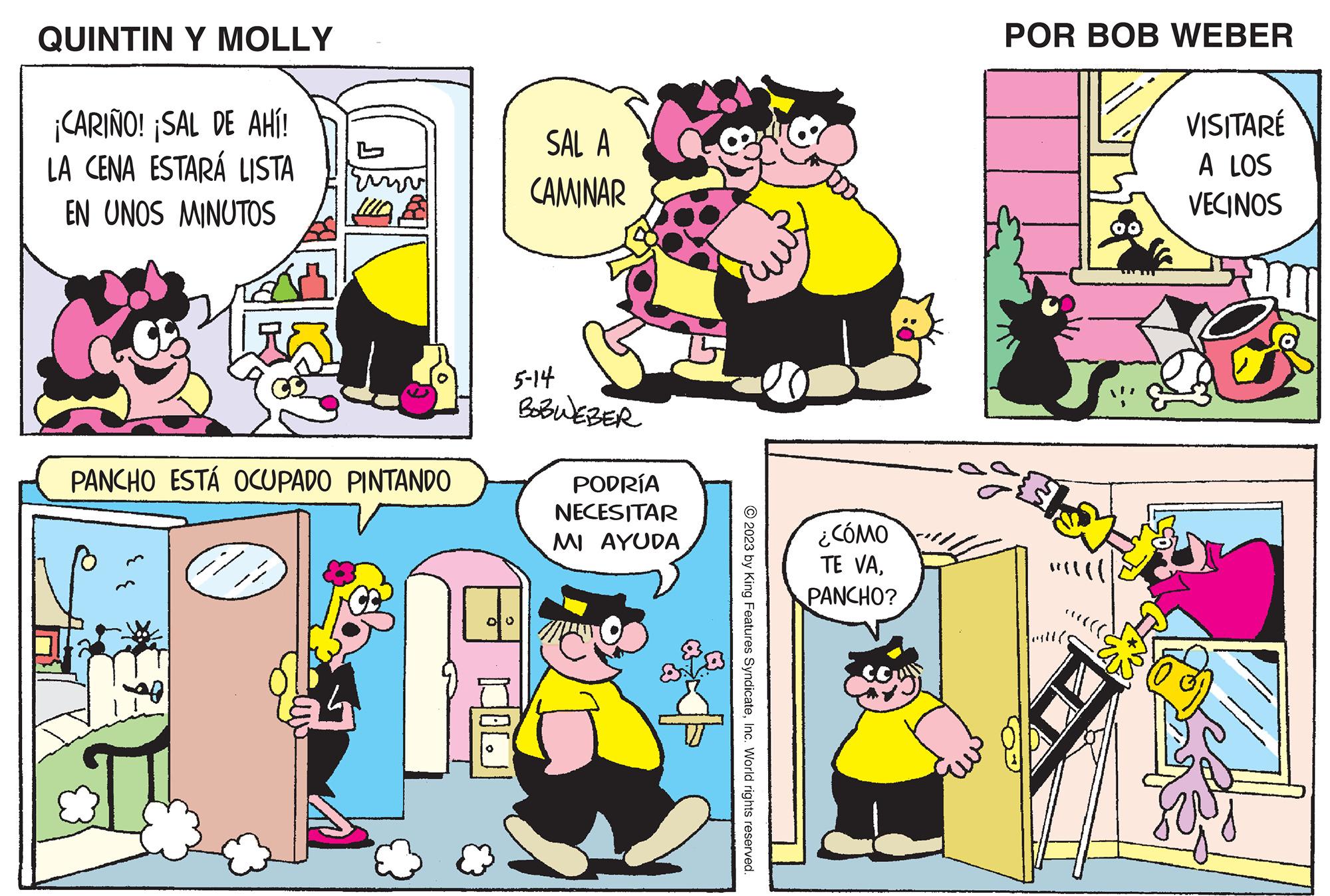 People OCR: QUINTIN Y MOLLY ¡CARIÑO! ¡SAL DE AHÍ! LA CENA ESTARÁ LISTA EN UNOS MINUTOS PANCHO ESTÁ OCUPADO PINTANDO SAL A CAMINAR 5-14 BOBWEBER 00 PODRÍA NECESITAR MI AYUDA © 2023 by King Features SyndicateInc. World rights reserved. ¿CÓMO TE VAPANCHO? POR BOB WEBER outle 00 VISITARÉ A LOS VECINOS QUINTIN Y MOLLY ¡ CARIÑO ! ¡ SAL DE AHÍ ! LA CENA ESTARÁ LISTA EN UNOS MINUTOS PANCHO ESTÁ OCUPADO PINTANDO SAL A CAMINAR 5-14 BOBWEBER 00 PODRÍA NECESITAR MI AYUDA © 2023 by King Features SyndicateInc. World rights reserved . ¿ CÓMO TE VAPANCHO ? POR BOB WEBER outle 00 VISITARÉ A LOS VECINOS