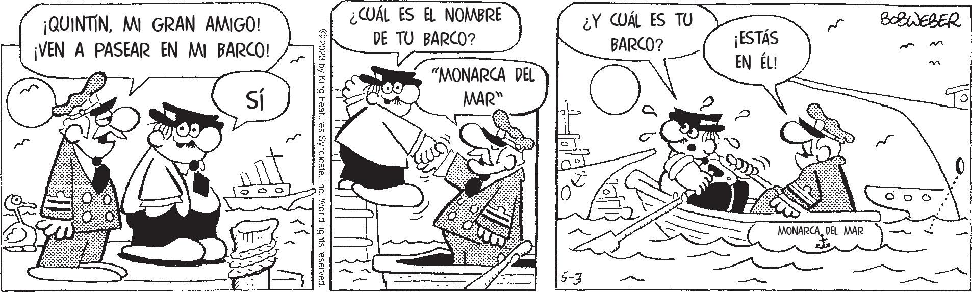 Art OCR: ¡QUINTÍNMI GRAN AMIGO! ¡VEN A PASEAR EN MI BARCO! Sí ?2023 by King Features SyndicateInc. World rights reserved. ¿CUÁL ES EL NOMBRE DE TU BARCO? "MONARCA DEL MAR" ¿Y CUÁL ES TU BARCO? O 5-3 ¡ESTÁS EN ÉL! MONARCADEL MAR BOBWEBER ¡ QUINTÍNMI GRAN AMIGO ! ¡ VEN A PASEAR EN MI BARCO ! Sí ?2023 by King Features SyndicateInc. World rights reserved . ¿ CUÁL ES EL NOMBRE DE TU BARCO ? " MONARCA DEL MAR " ¿ Y CUÁL ES TU BARCO ? O 5-3 ¡ ESTÁS EN ÉL ! MONARCADEL MAR BOBWEBER