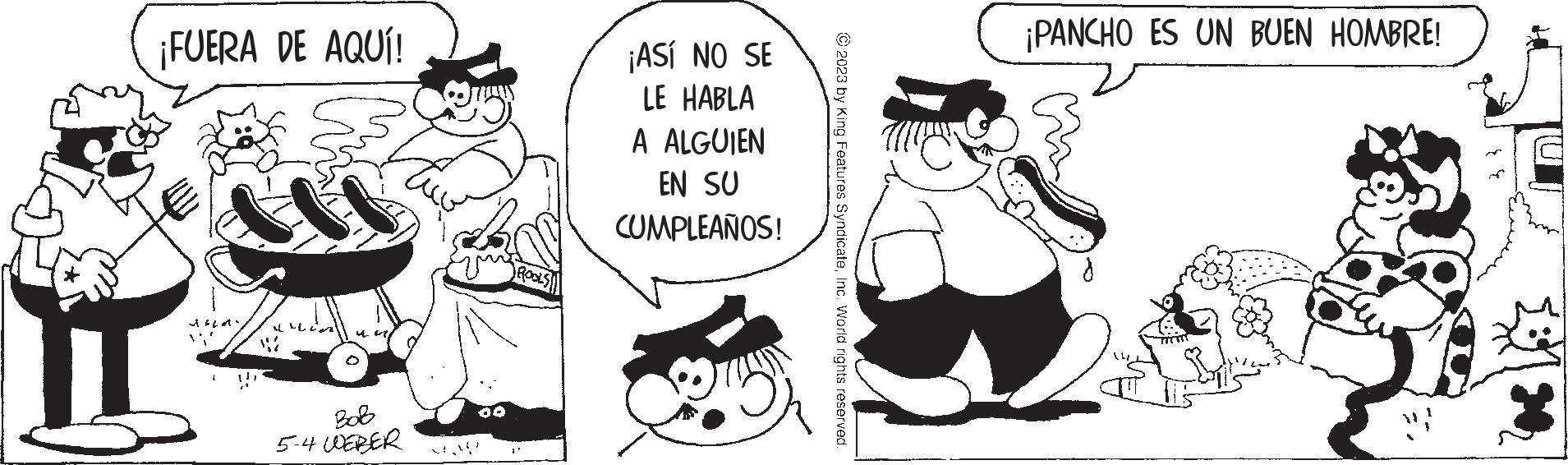 Jaw OCR: ¡FUERA DE AQUÍ! S ·10 11 Bob 5-4 WEBER ROOLS ¡ASÍ NO SE LE HABLA A ALGUIEN EN SU CUMPLEAÑOS! © 2023 by King Features SyndicateInc. World rights reserved. ¡PANCHO ES UN BUEN HOMBRE! W ¡ FUERA DE AQUÍ ! S · 10 11 Bob 5-4 WEBER ROOLS ¡ ASÍ NO SE LE HABLA A ALGUIEN EN SU CUMPLEAÑOS ! © 2023 by King Features SyndicateInc. World rights reserved . ¡ PANCHO ES UN BUEN HOMBRE ! W