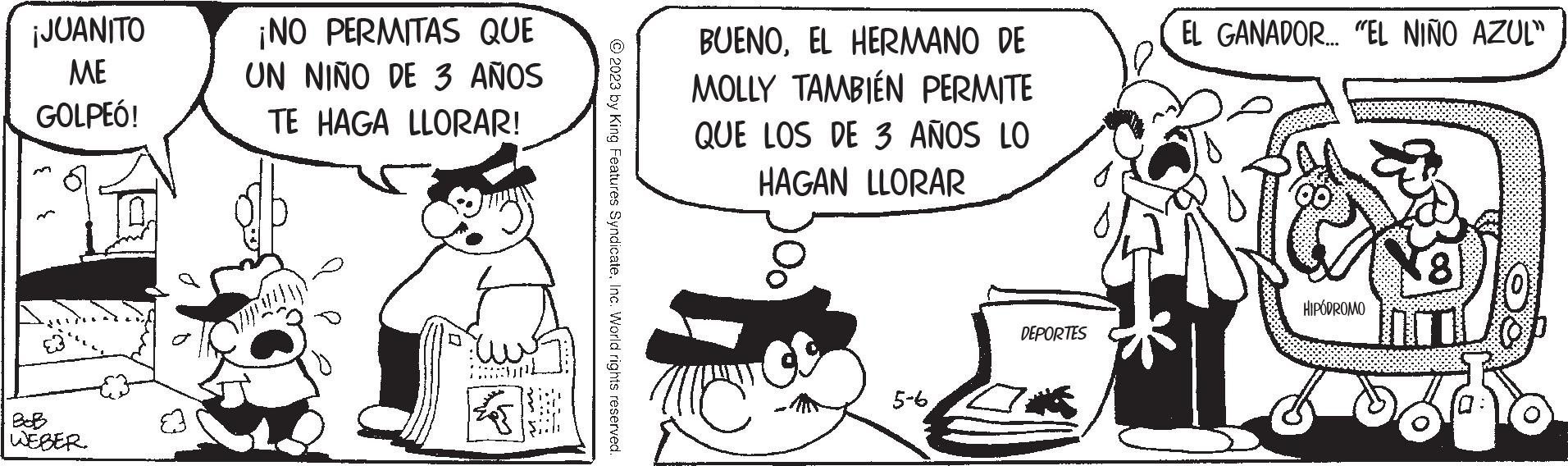 Art OCR: ¡JUANITO ME GOLPEÓ! BoB WEBER. E3 ¡NO PERMITAS QUE UN NIÑO DE 3 AÑOS TE HAGA LLORAR! © 2023 by King Features SyndicateInc. World rights reserved. BUENOEL HERMANO DE MOLLY TAMBIÉN PERMITE QUE LOS DE 3 AÑOS LO HAGAN LLORAR 100 5-6 DEPORTES EL GANADOR... "EL NIÑO AZUL" HIPÓDROMO 8 ¡ JUANITO ME GOLPEÓ ! BoB WEBER . E3 ¡ NO PERMITAS QUE UN NIÑO DE 3 AÑOS TE HAGA LLORAR ! © 2023 by King Features SyndicateInc. World rights reserved . BUENOEL HERMANO DE MOLLY TAMBIÉN PERMITE QUE LOS DE 3 AÑOS LO HAGAN LLORAR 100 5-6 DEPORTES EL GANADOR ... " EL NIÑO AZUL " HIPÓDROMO 8