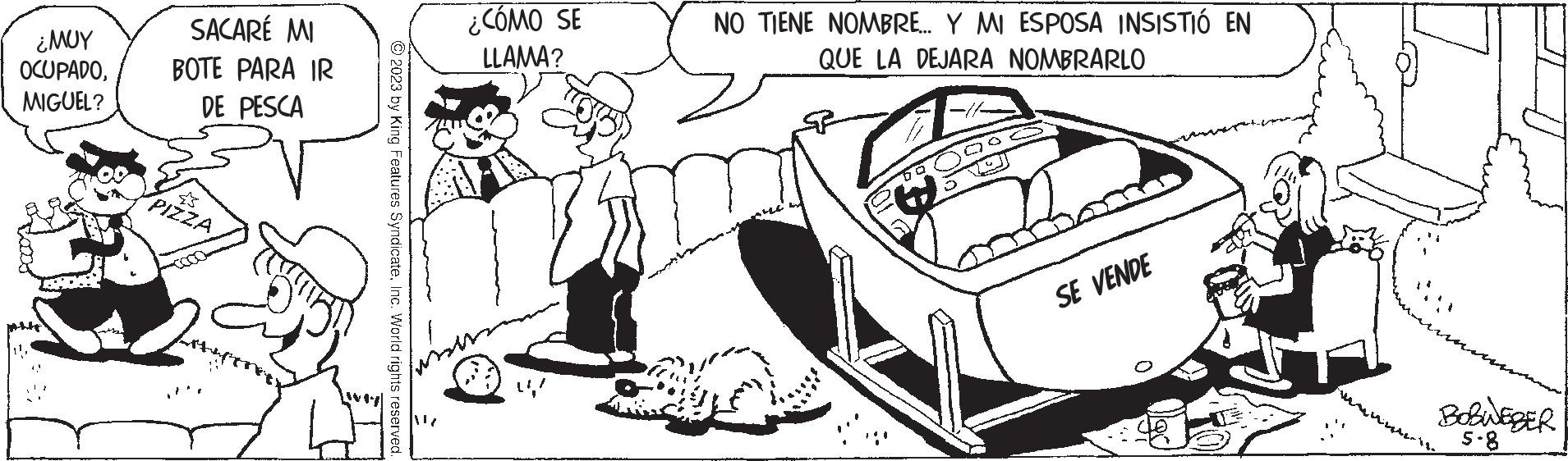 Car OCR: ??? OCUPADOMIGUEL? SACARÉ MI BOTE PARA IR DE PESCA PIZZA ?2023 by King Features SyndicateInc. World rights reserved. wy ¿CÓMO SE LLAMA? NO TIENE NOMBRE... Y MI ESPOSA INSISTIÓ EN QUE LA DEJARA NOMBRARLO SE VENDE BOBWEBER 5.8 ??? OCUPADOMIGUEL ? SACARÉ MI BOTE PARA IR DE PESCA PIZZA ?2023 by King Features SyndicateInc. World rights reserved . wy ¿ CÓMO SE LLAMA ? NO TIENE NOMBRE ... Y MI ESPOSA INSISTIÓ EN QUE LA DEJARA NOMBRARLO SE VENDE BOBWEBER 5.8