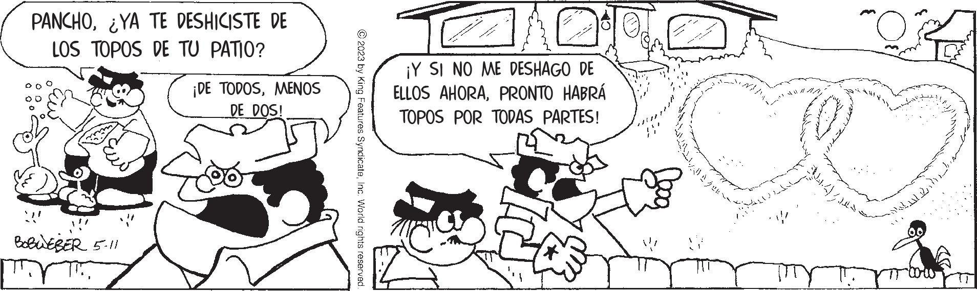 Rectangle OCR: PANCHOYA TE DESHICISTE DE LOS TOPOS DE TU PATIO? BOBWEBER 5-11 ¡DE TODOSMENOS DE DOS! © 2023 by King Features SyndicateInc. World rights reserved ¡Y SI NO ME DESHAGO DE ELLOS AHORAPRONTO HABRÁ TOPOS POR TODAS PARTES! - 4 ??? ??? ?? ? ?1 ??? ? ? ? ? PANCHOYA TE DESHICISTE DE LOS TOPOS DE TU PATIO ? BOBWEBER 5-11 ¡ DE TODOSMENOS DE DOS ! © 2023 by King Features SyndicateInc. World rights reserved ¡ Y SI NO ME DESHAGO DE ELLOS AHORAPRONTO HABRÁ TOPOS POR TODAS PARTES ! - 4 ??? ??? ?? ? ?1 ??? ? ? ? ?