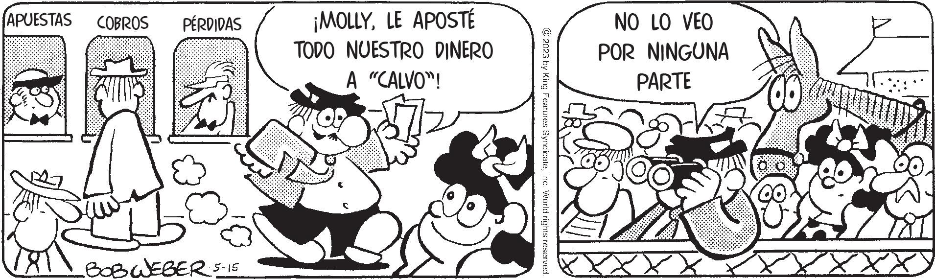 Happy OCR: APUESTAS COBROS PÉRDIDAS 13 BOB WEBER 5-15 ¡MOLLYLE APOSTÉ TODO NUESTRO DINERO A "CALVO"! JE © 2023 by King Features SyndicateInc. World rights reserved. NO LO VEO POR NINGUNA PARTE V 00000 APUESTAS COBROS PÉRDIDAS 13 BOB WEBER 5-15 ¡ MOLLYLE APOSTÉ TODO NUESTRO DINERO A " CALVO " ! JE © 2023 by King Features SyndicateInc. World rights reserved . NO LO VEO POR NINGUNA PARTE V 00000