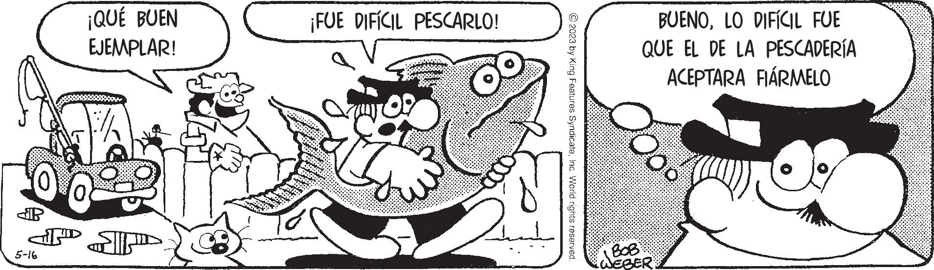 Line art OCR: 6 Si ¡QUÉ BUEN EJEMPLAR! ?? ???? 5-16 ¡FUE DIFÍCIL PESCARLO! © 2023 by King Features SyndicateInc. World rights reserved. BUENOLO DIFÍCIL FUE QUE EL DE LA PESCADERÍA ACEPTARA FIÁRMELO BOB WEBER 6 Si ¡ QUÉ BUEN EJEMPLAR ! ?? ???? 5-16 ¡ FUE DIFÍCIL PESCARLO ! © 2023 by King Features SyndicateInc. World rights reserved . BUENOLO DIFÍCIL FUE QUE EL DE LA PESCADERÍA ACEPTARA FIÁRMELO BOB WEBER