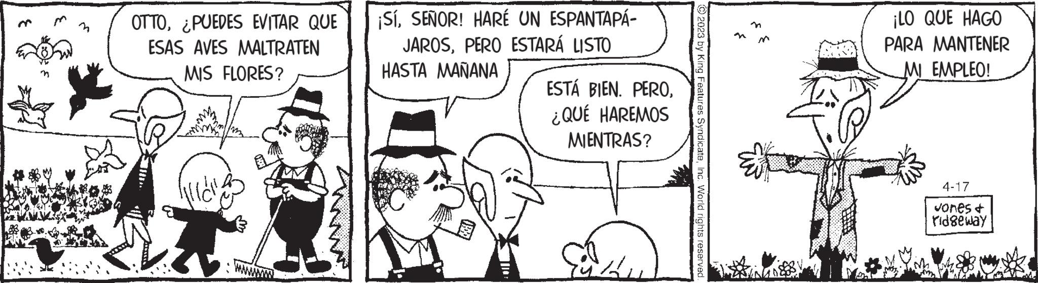 Adaptation OCR: OTTO¿PUEDES EVITAR QUE ESAS AVES MALTRATEN MIS FLORES? ¡SÍSEÑOR! HARÉ UN ESPANTAPÁ- JAROSPERO ESTARÁ LISTO HASTA MAÑANA ESTÁ BIEN. PERO¿QUÉ HAREMOS MIENTRAS? Au 2023 by King Features SyndicateInc. World rights reserved. ¡LO QUE HAGO PARA MANTENER MI EMPLEO! 4-17 Jones & ridgeway OTTO¿ PUEDES EVITAR QUE ESAS AVES MALTRATEN MIS FLORES ? ¡ SÍSEÑOR ! HARÉ UN ESPANTAPÁ JAROSPERO ESTARÁ LISTO HASTA MAÑANA ESTÁ BIEN . PERO¿ QUÉ HAREMOS MIENTRAS ? Au 2023 by King Features SyndicateInc. World rights reserved . ¡ LO QUE HAGO PARA MANTENER MI EMPLEO ! 4-17 Jones & ridgeway