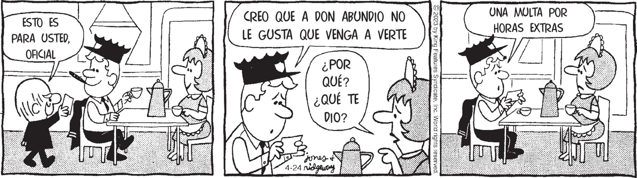 Parallel OCR: ESTO ES PARA USTEDOFICIAL CREO QUE A DON ABUNDIO NO LE GUSTA QUE VENGA A VERTE ¿POR QUÉ? ¿QUÉ TE DIO? Jones & 4-24 nidgeway © 2023 by King Features SyndicateInc. World rights reserved. UNA MULTA POR HORAS EXTRAS Kiru ESTO ES PARA USTEDOFICIAL CREO QUE A DON ABUNDIO NO LE GUSTA QUE VENGA A VERTE ¿ POR QUÉ ? ¿ QUÉ TE DIO ? Jones & 4-24 nidgeway © 2023 by King Features SyndicateInc. World rights reserved . UNA MULTA POR HORAS EXTRAS Kiru