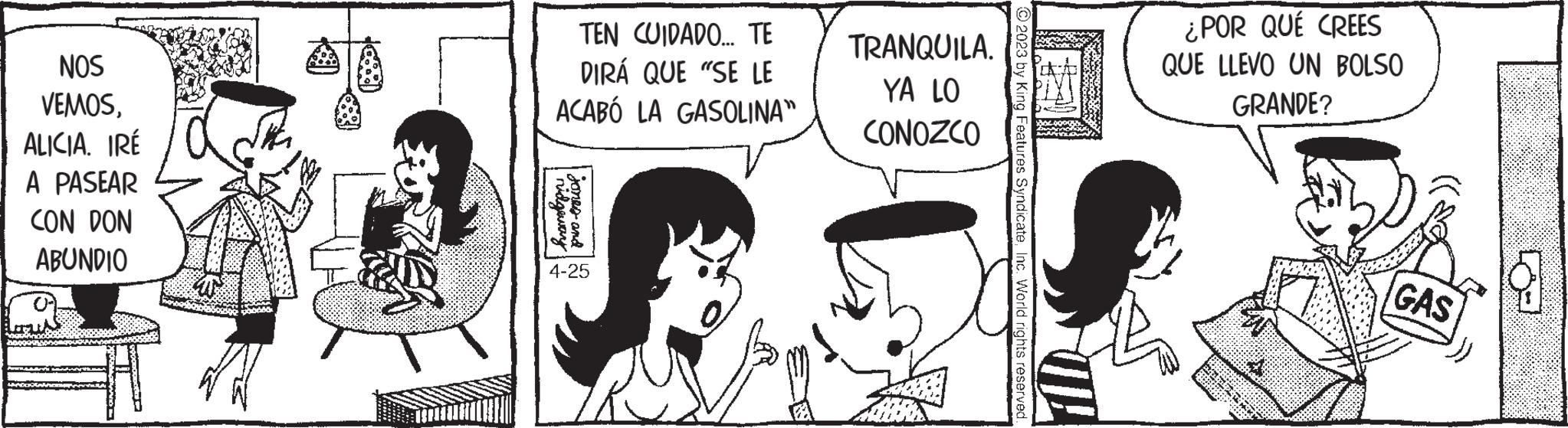 Mammal OCR: NOS VEMOSALICIA. IRÉ A PASEAR CON DON ABUNDIO TEN CUIDADO... TE DIRÁ QUE "SE LE ACABÓ LA GASOLINA” ridgeway Jones and 4-25 TRANQUILA. YA LO CONOZCO O2023 by King Features SyndicateInc. World rights reserved. ¿POR QUÉ CREES QUE LLEVO UN BOLSO GRANDE? PLATE P GAS 9 NOS VEMOSALICIA . IRÉ A PASEAR CON DON ABUNDIO TEN CUIDADO ... TE DIRÁ QUE " SE LE ACABÓ LA GASOLINA ” ridgeway Jones and 4-25 TRANQUILA . YA LO CONOZCO O2023 by King Features SyndicateInc. World rights reserved . ¿ POR QUÉ CREES QUE LLEVO UN BOLSO GRANDE ? PLATE P GAS 9