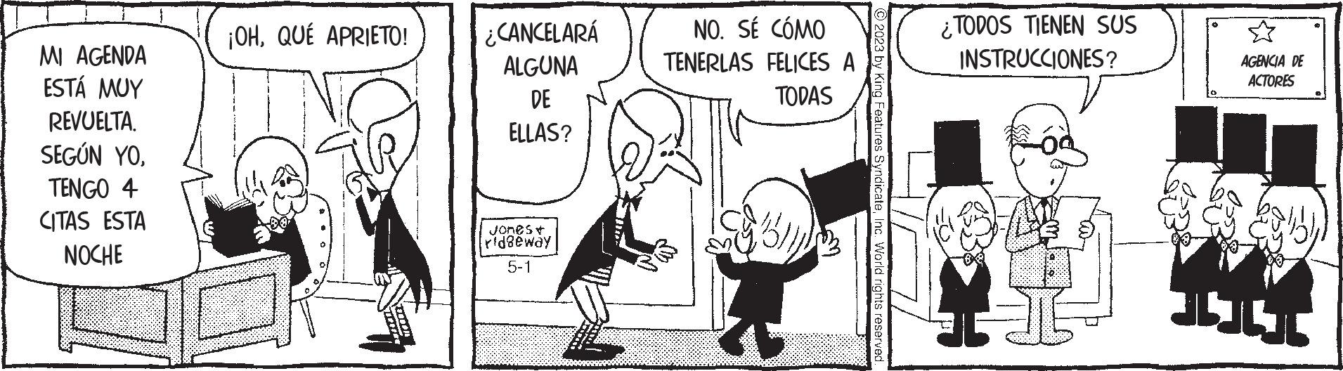 Conversation OCR: MI AGENDA ESTÁ MUY REVUELTASEGÚN YO. TENGO 4 CITAS ESTA NOCHE ¡OH. QUÉ APRIETO! ¿CANCELARÁ ALGUNA DE ELLAS? Jones* ridgeway 5-1 NO. SÉ CÓMO TENERLAS FELICES A TODAS © 2023 by King Features SyndicateInc. World rights reserved. ¿TODOS TIENEN SUS INSTRUCCIONES? LI AGENCIA DE ACTORES habe 111 MI AGENDA ESTÁ MUY REVUELTASEGÚN YO . TENGO 4 CITAS ESTA NOCHE ¡ OH . QUÉ APRIETO ! ¿ CANCELARÁ ALGUNA DE ELLAS ? Jones * ridgeway 5-1 NO . SÉ CÓMO TENERLAS FELICES A TODAS © 2023 by King Features SyndicateInc. World rights reserved . ¿ TODOS TIENEN SUS INSTRUCCIONES ? LI AGENCIA DE ACTORES habe 111