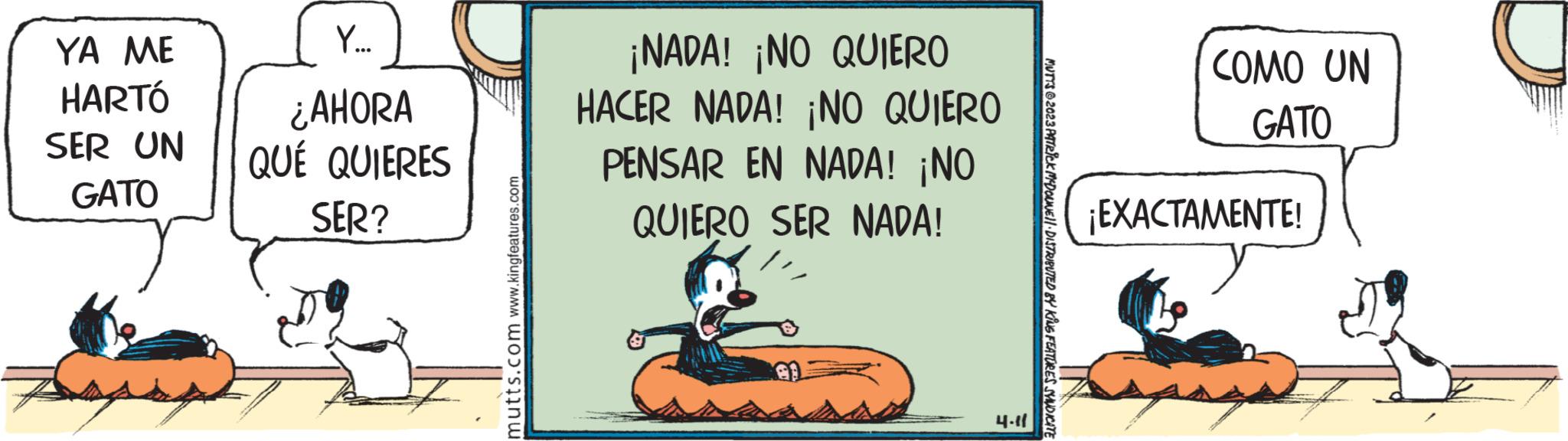 Drawing OCR: YA ME HARTÓ SER UN GATO Y... ¿AHORA QUÉ QUIERES SER? mutts.com www.kingfeatures.com ¡NADA! ¡NO QUIERO HACER NADA! ¡NO QUIERO PENSAR EN NADA! ¡NO QUIERO SER NADA! 4.11 MUTTS 62023 PATRICK MCDONNE!!· DISTRIBUTED BY KING FEATURES SYNDICATE COMO UN GATO ¡EXACTAMENTE! YA ME HARTÓ SER UN GATO Y ... ¿ AHORA QUÉ QUIERES SER ? mutts.com www.kingfeatures.com ¡ NADA ! ¡ NO QUIERO HACER NADA ! ¡ NO QUIERO PENSAR EN NADA ! ¡ NO QUIERO SER NADA ! 4.11 MUTTS 62023 PATRICK MCDONNE !! · DISTRIBUTED BY KING FEATURES SYNDICATE COMO UN GATO ¡ EXACTAMENTE !