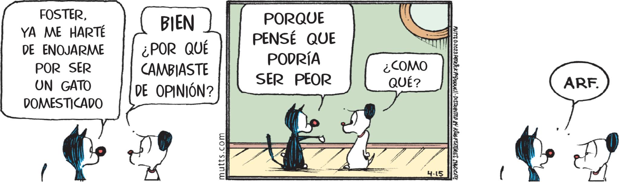Parallel OCR: FOSTERYA ME HARTÉ DE ENOJARME POR SER UN GATO DOMESTICADO BIEN ¿POR QUÉ CAMBIASTE DE OPINIÓN? mutts.com PORQUE PENSÉ QUE PODRÍA SER PEOR ¿COMO QUÉ? 4-15 MUTYS 2023 PATRICK MCDONJEJ DISTRIBUTED BY KING FEATURES SYNDICATE ARF. FOSTERYA ME HARTÉ DE ENOJARME POR SER UN GATO DOMESTICADO BIEN ¿ POR QUÉ CAMBIASTE DE OPINIÓN ? mutts.com PORQUE PENSÉ QUE PODRÍA SER PEOR ¿ COMO QUÉ ? 4-15 MUTYS 2023 PATRICK MCDONJEJ DISTRIBUTED BY KING FEATURES SYNDICATE ARF .