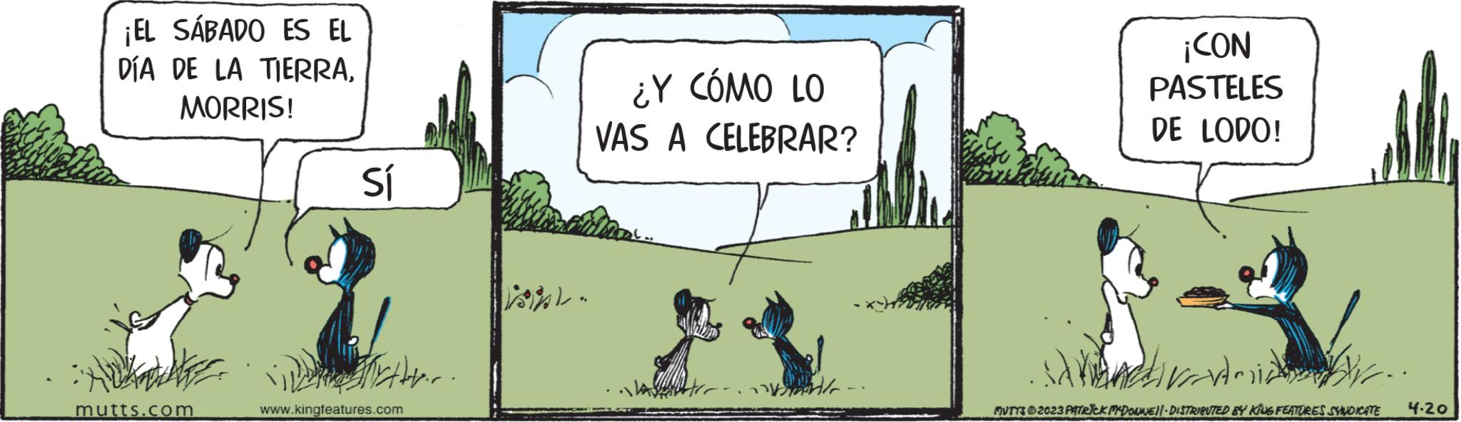 Slope OCR: ¡EL SÁBADO ES EL DÍA DE LA TIERRAMORRIS! mutts.com Sí i Mytter. www.kingfeatures.com ¿Y CÓMO LO VAS A CELEBRAR? and ¡CON PASTELES DE LODO! saman vi MUTTS © 2023 PATRICK MCDONNE||- DISTRIBUTED BY KING FEATURES SYNDICATE 4-20 ¡ EL SÁBADO ES EL DÍA DE LA TIERRAMORRIS ! mutts.com Sí i Mytter . www.kingfeatures.com ¿ Y CÓMO LO VAS A CELEBRAR ? and ¡ CON PASTELES DE LODO ! saman vi MUTTS © 2023 PATRICK MCDONNE || - DISTRIBUTED BY KING FEATURES SYNDICATE 4-20
