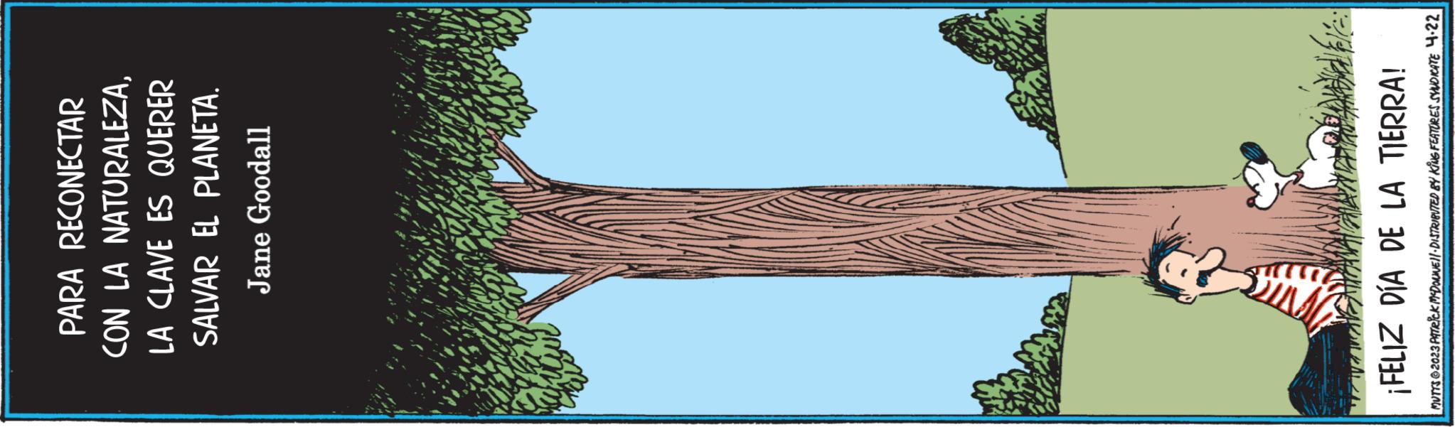 Rectangle OCR: PARA RECONECTAR CON LA NATURALEZALA CLAVE ES QUERER SALVAR EL PLANETA. Jane Goodall work ¡FELIZ DÍA DE LA TIERRA! MUTTS@2023 PATRICK MCDOUNEI DISTRIBUTED BY KING FEATURES SYNDICATE 4.22 PARA RECONECTAR CON LA NATURALEZALA CLAVE ES QUERER SALVAR EL PLANETA . Jane Goodall work ¡ FELIZ DÍA DE LA TIERRA ! MUTTS @ 2023 PATRICK MCDOUNEI DISTRIBUTED BY KING FEATURES SYNDICATE 4.22