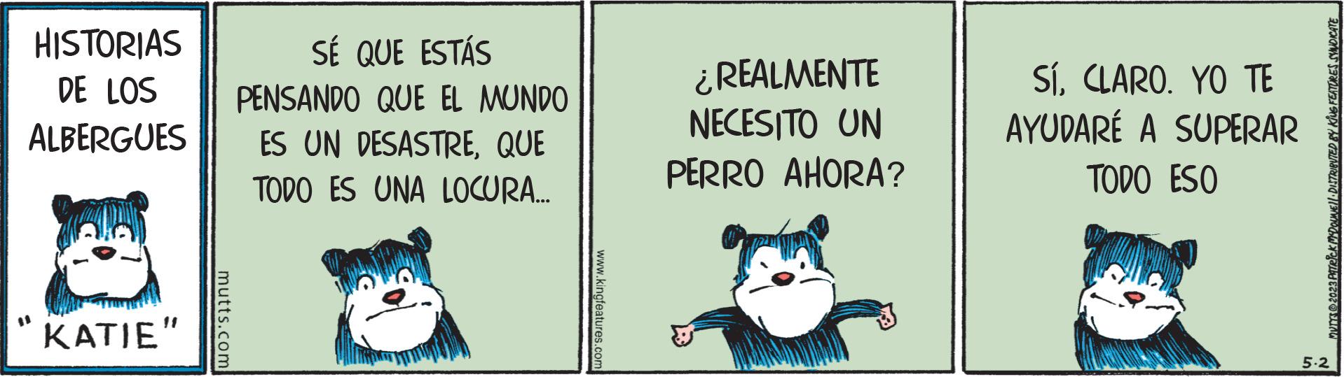 Photo caption OCR: HISTORIAS DE LOS ALBERGUES KATIE" mutts.com SÉ QUE ESTÁS PENSANDO QUE EL MUNDO ES UN DESASTREQUE TODO ES UNA LOCURA... www.kingfeatures.com ¿REALMENTE NECESITO UN PERRO AHORA? SíCLARO. YO TE AYUDARÉ A SUPERAR TODO ESO MUTTS © 2023 PiTeick MYDOUNE DISTRIBUTED BY KING FEATURES SYNDICATE 5.2 HISTORIAS DE LOS ALBERGUES KATIE " mutts.com SÉ QUE ESTÁS PENSANDO QUE EL MUNDO ES UN DESASTREQUE TODO ES UNA LOCURA ... www.kingfeatures.com ¿ REALMENTE NECESITO UN PERRO AHORA ? SíCLARO . YO TE AYUDARÉ A SUPERAR TODO ESO MUTTS © 2023 PiTeick MYDOUNE DISTRIBUTED BY KING FEATURES SYNDICATE 5.2