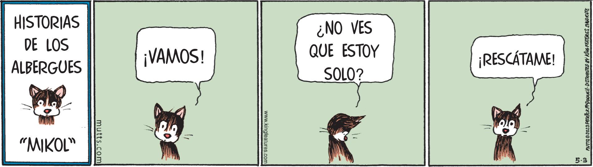 Comic book OCR: HISTORIAS DE LOS ALBERGUES "MIKOL" mutts.com ¡VAMOS! www.kingfeatures.com ¿NO VES QUE ESTOY SOLO? ¡RESCATAME! MUTYS 2023 PATRICK MYDOLNE DISTRIBUTED BY KING FEATURES SYNDICATE 5-3 HISTORIAS DE LOS ALBERGUES " MIKOL " mutts.com ¡ VAMOS ! www.kingfeatures.com ¿ NO VES QUE ESTOY SOLO ? ¡ RESCATAME ! MUTYS 2023 PATRICK MYDOLNE DISTRIBUTED BY KING FEATURES SYNDICATE 5-3