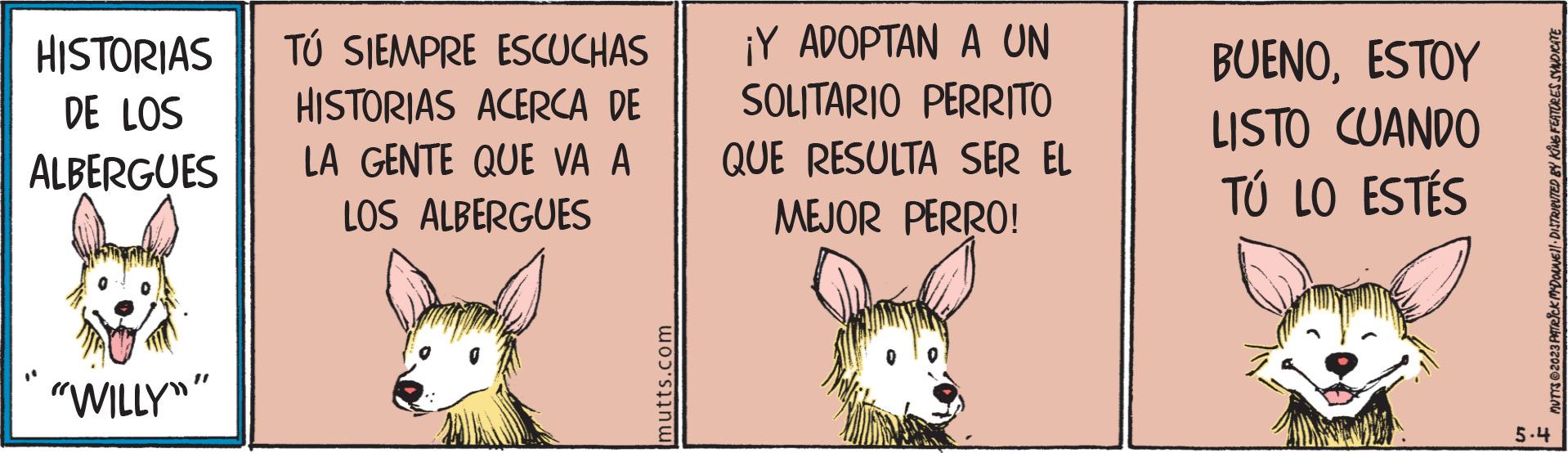 Sharing OCR: HISTORIAS DE LOS ALBERGUES "WILLY"" TÚ SIEMPRE ESCUCHAS HISTORIAS ACERCA DE LA GENTE QUE VA A LOS ALBERGUES mutts.com ¡Y ADOPTAN A UN SOLITARIO PERRITO QUE RESULTA SER EL MEJOR PERRO! BUENOESTOY LISTO CUANDO TÚ LO ESTÉS MUTTS?2023 PATRICK MDOUNE DISTRIBUTED BY KING FEATURES SYNDICATE 5.4 HISTORIAS DE LOS ALBERGUES " WILLY " " TÚ SIEMPRE ESCUCHAS HISTORIAS ACERCA DE LA GENTE QUE VA A LOS ALBERGUES mutts.com ¡ Y ADOPTAN A UN SOLITARIO PERRITO QUE RESULTA SER EL MEJOR PERRO ! BUENOESTOY LISTO CUANDO TÚ LO ESTÉS MUTTS?2023 PATRICK MDOUNE DISTRIBUTED BY KING FEATURES SYNDICATE 5.4