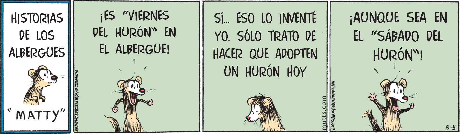 Fang OCR: HISTORIAS DE LOS ALBERGUES "MATTY" DISTRIBUTED BY KING FEATURES SYNDICATE ¡ES "VIERNES DEL HURÓN" EN EL ALBERGUE! Sí... ESO LO INVENTÉ YO. SÓLO TRATO DE HACER QUE ADOPTEN UN HURÓN HOY mutts.com MUTTS ?2023 PATRICK MYDONNE!! ¡AUNQUE SEA EN EL "SÁBADO DEL HURÓN"! 5-5 HISTORIAS DE LOS ALBERGUES " MATTY " DISTRIBUTED BY KING FEATURES SYNDICATE ¡ ES " VIERNES DEL HURÓN " EN EL ALBERGUE ! Sí ... ESO LO INVENTÉ YO . SÓLO TRATO DE HACER QUE ADOPTEN UN HURÓN HOY mutts.com MUTTS ?2023 PATRICK MYDONNE !! ¡ AUNQUE SEA EN EL " SÁBADO DEL HURÓN " ! 5-5