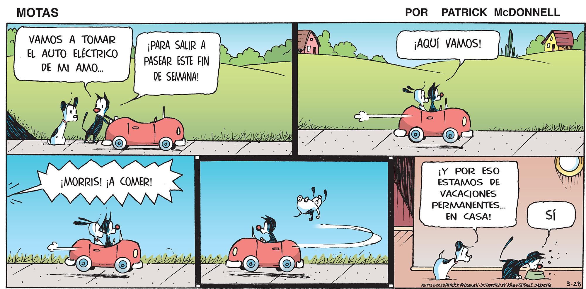 Adaptation OCR: MOTAS VAMOS A TOMAR EL AUTO ELÉCTRICO DE MI AMO... ? ¡PARA SALIR A PASEAR ESTE FIN DE SEMANA! ¡MORRIS! ¡A COMER! Helgavaila Bisela bilgi al bly. Charvaline WANCES librata galaks POR PATRICK MCDONNELL ¡AQUÍ VAMOS! ¡Y POR ESO ESTAMOS DE VACACIONES PERMANENTES... EN CASA! Ludabarr Sí MUTTS?2023 PATRICK MCDOUNE 11 DISTRIBUTED BY KING FEATURES SYNDICATE 5.28 MOTAS VAMOS A TOMAR EL AUTO ELÉCTRICO DE MI AMO ... ? ¡ PARA SALIR A PASEAR ESTE FIN DE SEMANA ! ¡ MORRIS ! ¡ A COMER ! Helgavaila Bisela bilgi al bly . Charvaline WANCES librata galaks POR PATRICK MCDONNELL ¡ AQUÍ VAMOS ! ¡ Y POR ESO ESTAMOS DE VACACIONES PERMANENTES ... EN CASA ! Ludabarr Sí MUTTS?2023 PATRICK MCDOUNE 11 DISTRIBUTED BY KING FEATURES SYNDICATE 5.28