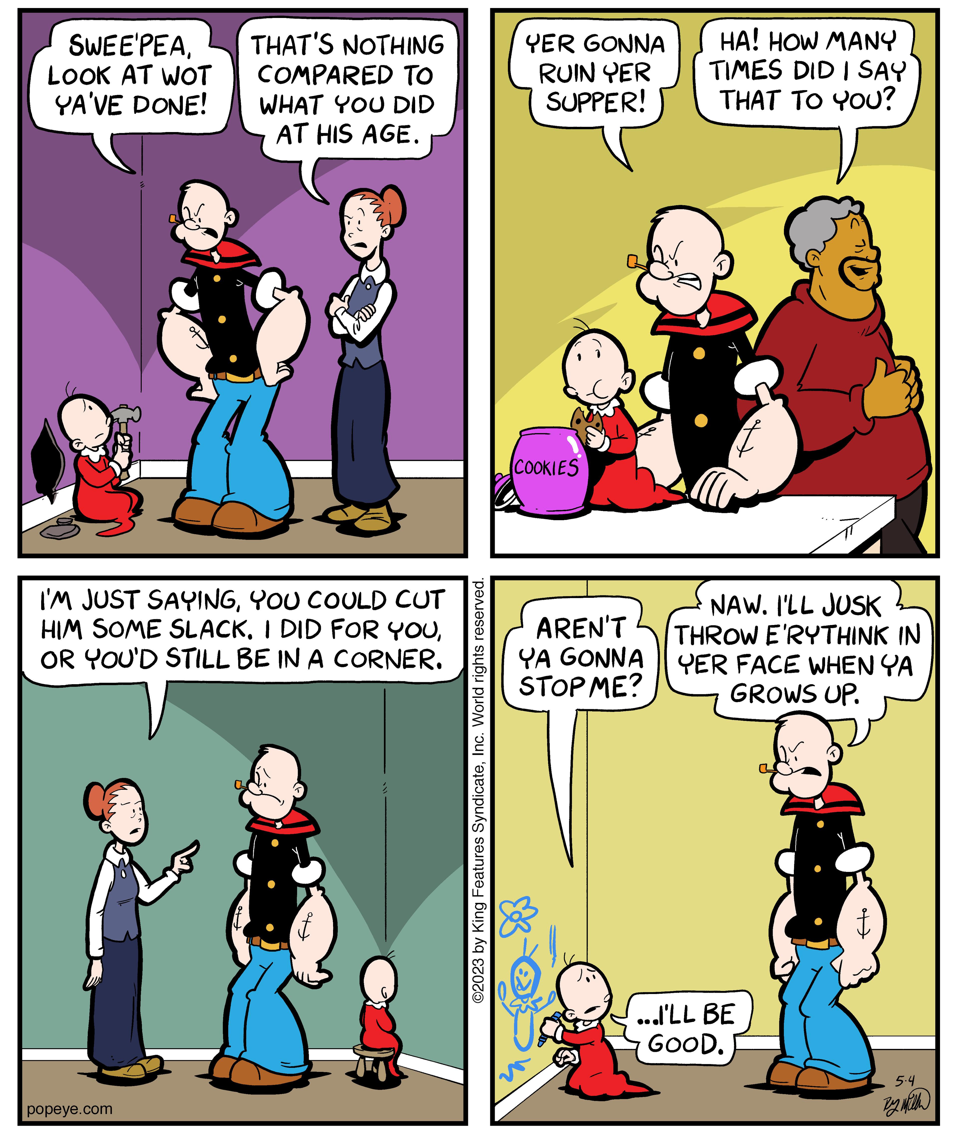 Rectangle OCR: SWEE'PEALOOK AT WOT YA'VE DONE! THAT'S NOTHING COMPARED TO WHAT YOU DID AT HIS AGE. I'M JUST SAYINGYOU COULD CUT HIM SOME SLACKOR YOU'D STILL BE IN A CORNER. popeye.com ©2023 by King Features SyndicateInc. World rights reserved. YER GONNA RUIN YER SUPPER! COOKIES AREN'T YA GONNA STOP ME? HA! HOW MANY TIMES DID I SAY THAT TO YOU? f NAW. I'LL JUSK THROW E'RYTHINK IN YER FACE WHEN YA GROWS UP. ...I'LL BE GOOD. 5.4 By with SWEE'PEALOOK AT WOT YA'VE DONE ! THAT'S NOTHING COMPARED TO WHAT YOU DID AT HIS AGE . I'M JUST SAYINGYOU COULD CUT HIM SOME SLACKI DID FOR YOUOR YOU'D STILL BE IN A CORNER . popeye.com © 2023 by King Features SyndicateInc. World rights reserved . YER GONNA RUIN YER SUPPER ! COOKIES AREN'T YA GONNA STOP ME ? HA ! HOW MANY TIMES DID I SAY THAT TO YOU ? f NAW . I'LL JUSK THROW E'RYTHINK IN YER FACE WHEN YA GROWS UP . ... I'LL BE GOOD . 5.4 By with