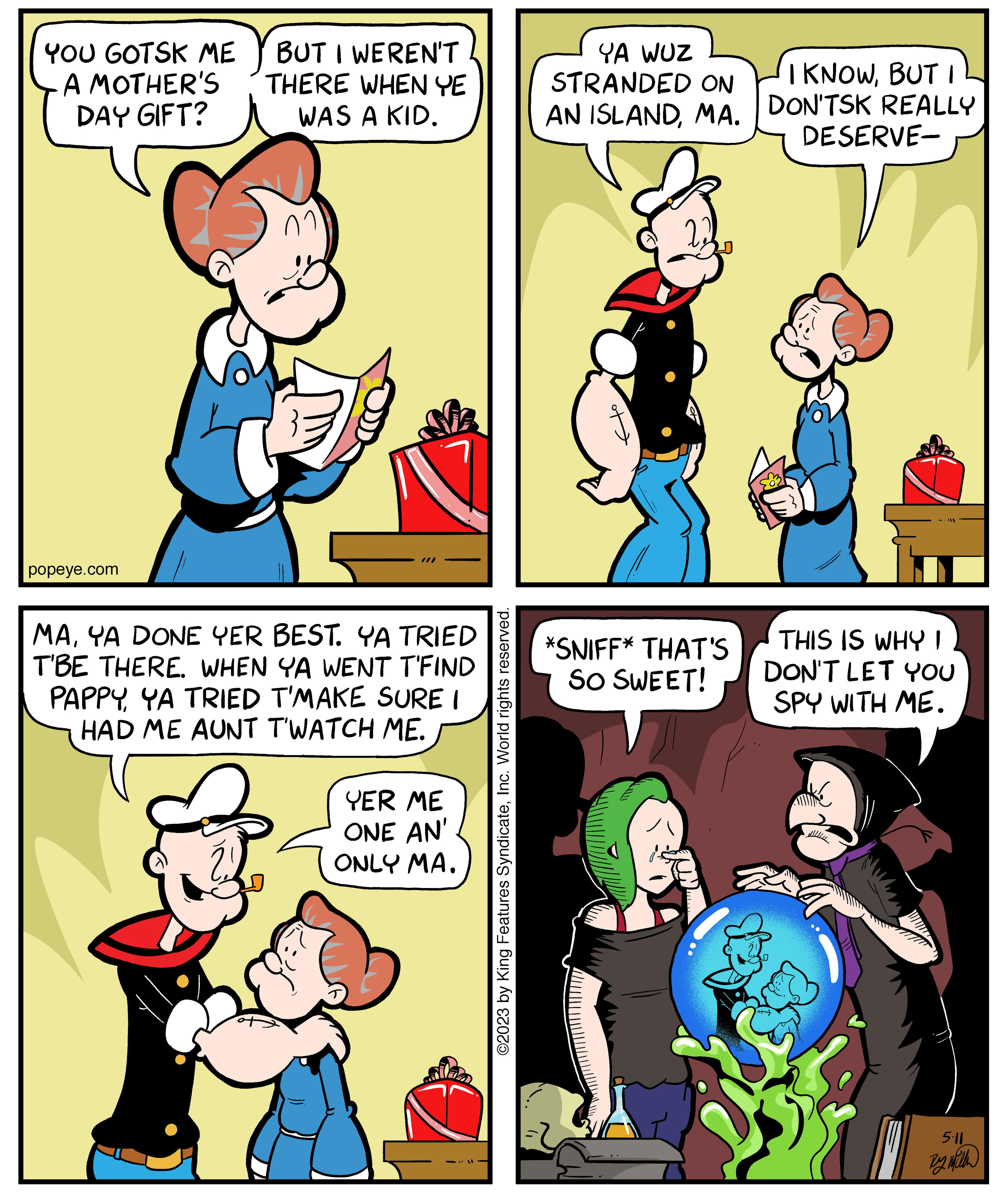 Mammal OCR: YOU GOTSK ME A MOTHER'S DAY GIFT? popeye.com BUT I WEREN'T THERE WHEN YE WAS A KID. ?? MAYA DONE YER BEST. YA TRIED T'BE THERE. WHEN YA WENT T'FIND PAPPY YA TRIED T'MAKE SURE I HAD ME AUNT T'WATCH ME. YER ME ONE AN' ONLY MA. ©2023 by King Features SyndicateInc. World rights reserved. YA WUZ STRANDED ON AN ISLANDMA. *SNIFF* THAT'S SO SWEET! I KNOWBUT I DON'TSK REALLY DESERVE- THIS IS WHY I DON'T LET YOU SPY WITH ME. 5.11 By with YOU GOTSK ME A MOTHER'S DAY GIFT ? popeye.com BUT I WEREN'T THERE WHEN YE WAS A KID . ?? MAYA DONE YER BEST . YA TRIED T'BE THERE . WHEN YA WENT T'FIND PAPPY YA TRIED T'MAKE SURE I HAD ME AUNT T'WATCH ME . YER ME ONE AN ' ONLY MA . © 2023 by King Features SyndicateInc. World rights reserved . YA WUZ STRANDED ON AN ISLANDMA . * SNIFF * THAT'S SO SWEET ! I KNOWBUT I DON'TSK REALLY DESERVE THIS IS WHY I DON'T LET YOU SPY WITH ME . 5.11 By with