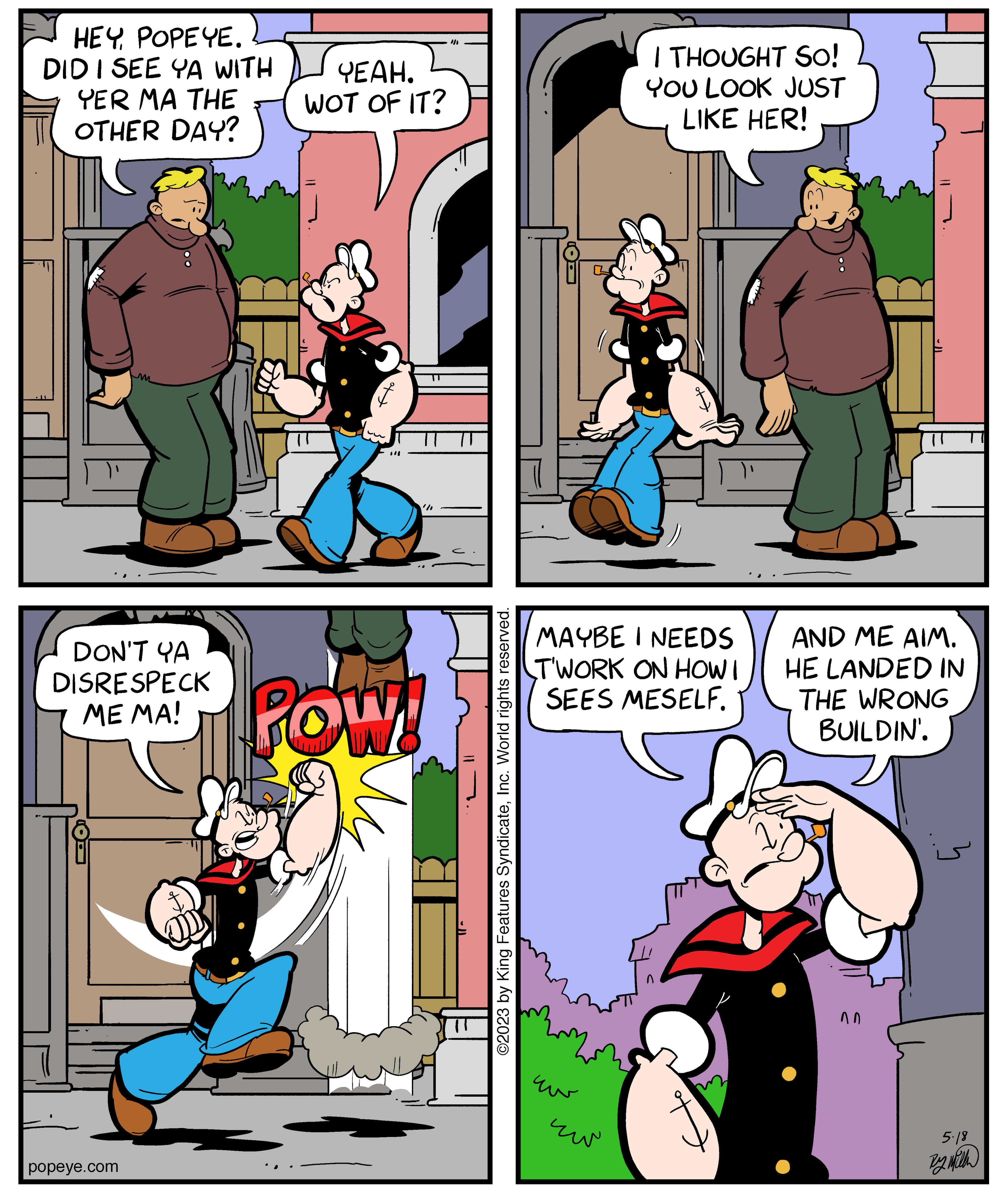 Organism OCR: HEYPOPEYE. DID I SEE YA WITH YER MA THE OTHER DAY? m DON'T YA DISRESPECK ME MA! popeye.com YEAH. WOT OF IT? POW '/ ©2023 by King Features SyndicateInc. World rights reserved. MAYBE I NEEDS TWORK ON HOW I SEES MESELF. uw I THOUGHT SO! YOU LOOK JUST LIKE HER! ?? AND ME AIM. HE LANDED IN THE WRONG BUILDIN'. nn ? 5.18 By Mith HEYPOPEYE . DID I SEE YA WITH YER MA THE OTHER DAY ? m DON'T YA DISRESPECK ME MA ! popeye.com YEAH . WOT OF IT ? POW ' / © 2023 by King Features SyndicateInc. World rights reserved . MAYBE I NEEDS TWORK ON HOW I SEES MESELF . uw I THOUGHT SO ! YOU LOOK JUST LIKE HER ! ?? AND ME AIM . HE LANDED IN THE WRONG BUILDIN ' . nn ? 5.18 By Mith