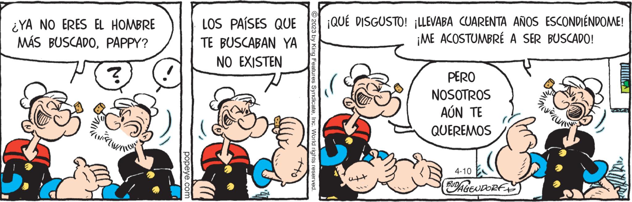 Mammal OCR: ¿YA NO ERES EL HOMBRE MÁS BUSCADOPAPPY? ? popeye.com LOS PAÍSES QUE TE BUSCABAN YA NO EXISTEN © 2023 by King Features SyndicateInc. World rights reserved. ¡QUÉ DISGUSTO! ¡LLEVABA CUARENTA AÑOS ESCONDIÉNDOME! ¡ME ACOSTUMBRÉ A SER BUSCADO! PERO NOSOTROS AÚN TE QUEREMOS NE 4-10 BUDAGENDORF TUNA ¿ YA NO ERES EL HOMBRE MÁS BUSCADOPAPPY ? ? popeye.com LOS PAÍSES QUE TE BUSCABAN YA NO EXISTEN © 2023 by King Features SyndicateInc. World rights reserved . ¡ QUÉ DISGUSTO ! ¡ LLEVABA CUARENTA AÑOS ESCONDIÉNDOME ! ¡ ME ACOSTUMBRÉ A SER BUSCADO ! PERO NOSOTROS AÚN TE QUEREMOS NE 4-10 BUDAGENDORF TUNA