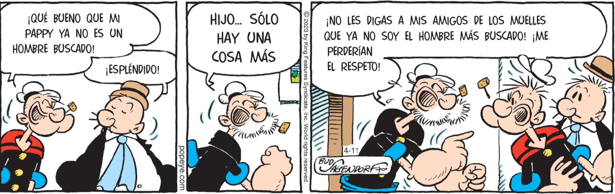 Conversation OCR: ¡QUÉ BUENO QUE MI PAPPY YA NO ES UN HOMBRE BUSCADO! ¡ESPLÉNDIDO! popeye.com HIJO... SÓLO HAY UNA COSA MÁS mus © 2023 by King Features SyndicateInc. World rights reserved. ¡NO LES DIGAS A MIS AMIGOS DE LOS MUELLES QUE YA NO SOY EL HOMBRE MÁS BUSCADO! ¡ME PERDERÍAN EL RESPETO! 4-11BUDAGGENDORFF ¡ QUÉ BUENO QUE MI PAPPY YA NO ES UN HOMBRE BUSCADO ! ¡ ESPLÉNDIDO ! popeye.com HIJO ... SÓLO HAY UNA COSA MÁS mus © 2023 by King Features SyndicateInc. World rights reserved . ¡ NO LES DIGAS A MIS AMIGOS DE LOS MUELLES QUE YA NO SOY EL HOMBRE MÁS BUSCADO ! ¡ ME PERDERÍAN EL RESPETO ! 4-11