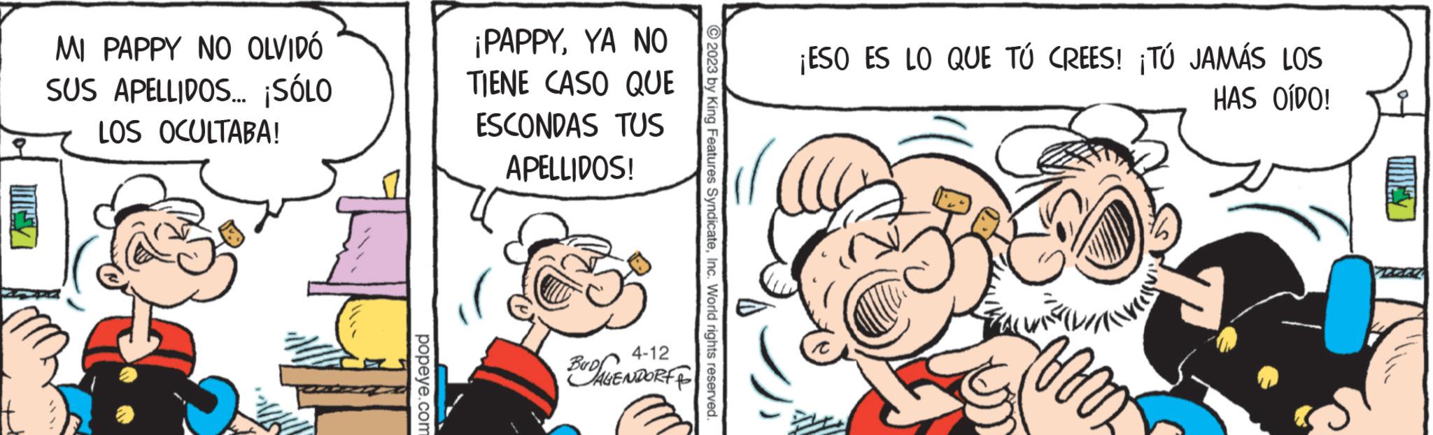 Thumb OCR: MI PAPPY NO OLVIDÓ SUS APELLIDOS... ¡SÓLO LOS OCULTABA! popeye.com ¡PAPPYYA NO TIENE CASO QUE ESCONDAS TUS APELLIDOS! 4-12 BUDALENDORF 2023 by King Features SyndicateInc. World rights reserved. ¡ESO ES LO QUE TÚ CREES! ¡TÚ JAMÁS LOS HAS OÍDO! a mom TEGE MI PAPPY NO OLVIDÓ SUS APELLIDOS ... ¡ SÓLO LOS OCULTABA ! popeye.com ¡ PAPPYYA NO TIENE CASO QUE ESCONDAS TUS APELLIDOS ! 4-12 BUDALENDORF 2023 by King Features SyndicateInc. World rights reserved . ¡ ESO ES LO QUE TÚ CREES ! ¡ TÚ JAMÁS LOS HAS OÍDO ! a mom TEGE
