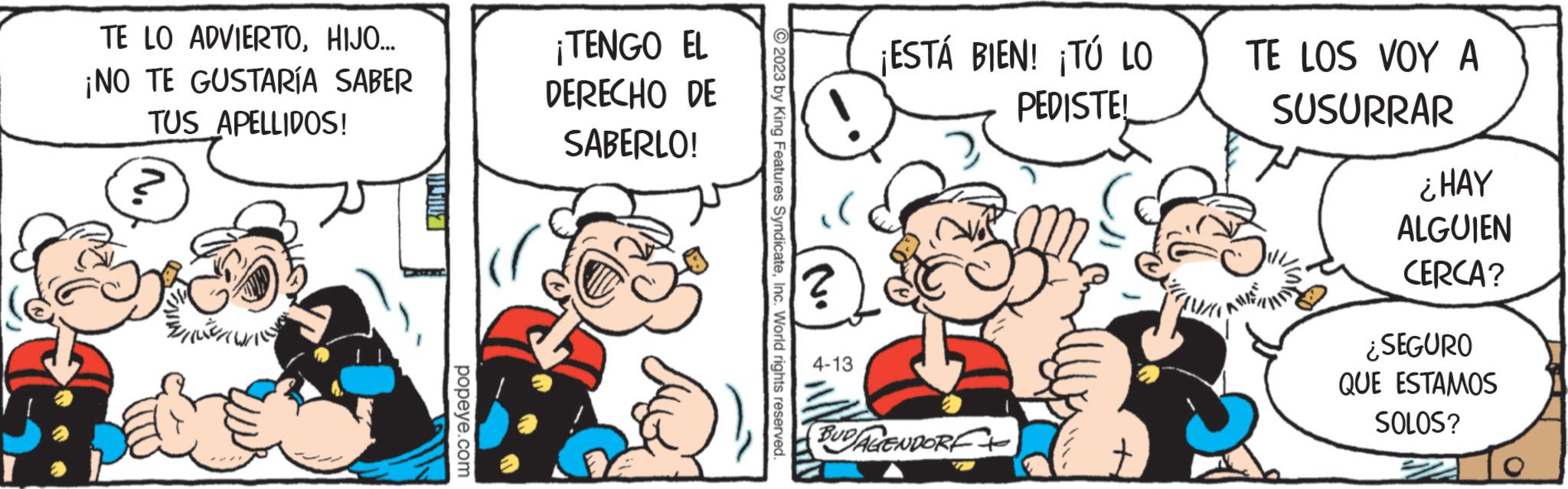Parallel OCR: TE LO ADVIERTOHIJO... ¡NO TE GUSTARÍA SABER TUS APELLIDOS! popeye.com ¡TENGO EL DERECHO DE SABERLO! ?2023 by King Features SyndicateInc. World rights reserved. ? 4-13 ¡ESTÁ BIEN! ¡TÚ LO PEDISTEL BUDALENDORE 5 TE LOS VOY A SUSURRAR ¿HAY ALGUIEN CERCA? ¿SEGURO QUE ESTAMOS SOLOS? TE LO ADVIERTOHIJO ... ¡ NO TE GUSTARÍA SABER TUS APELLIDOS ! popeye.com ¡ TENGO EL DERECHO DE SABERLO ! ?2023 by King Features SyndicateInc. World rights reserved . ? 4-13 ¡ ESTÁ BIEN ! ¡ TÚ LO PEDISTEL BUDALENDORE 5 TE LOS VOY A SUSURRAR ¿ HAY ALGUIEN CERCA ? ¿ SEGURO QUE ESTAMOS SOLOS ?