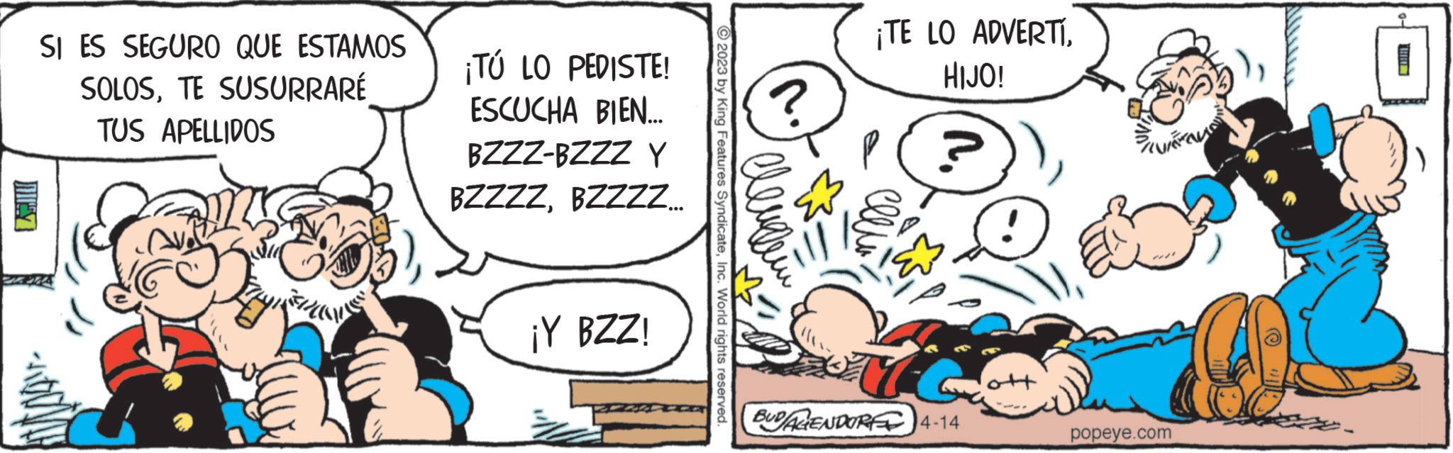 Happy OCR: SI ES SEGURO QUE ESTAMOS SOLOSTE SUSURRARÉ TUS APELLIDOS ¡TÚ LO PEDISTE! ESCUCHA BIEN... BZZZ-BZZZ Y BZZZZBZZZZ... ¡Y BZZ! © 2023 by King Features SyndicateInc. World rights reserved. lleugem ? ¡TE LO ADVERTIHIJO! ? BUDALENDORE 4-14 WALTON popeye.com SI ES SEGURO QUE ESTAMOS SOLOSTE SUSURRARÉ TUS APELLIDOS ¡ TÚ LO PEDISTE ! ESCUCHA BIEN ... BZZZ - BZZZ Y BZZZZBZZZZ ... ¡ Y BZZ ! © 2023 by King Features SyndicateInc. World rights reserved . lleugem ? ¡ TE LO ADVERTIHIJO ! ? BUDALENDORE 4-14 WALTON popeye.com