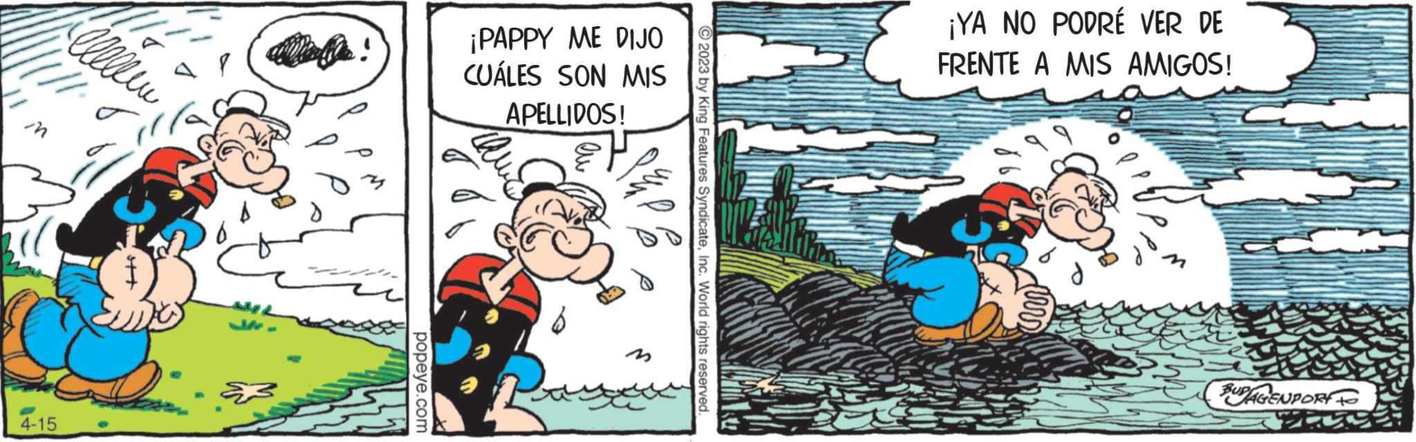 Publication OCR: W 4-15 Alleen popeye.com ¡PAPPY ME DIJO CUÁLES SON MIS APELLIDOS! Qu I am © 2023 by King Features SyndicateInc. World rights reserved. ¡YA NO PODRÉ VER DE FRENTE A MIS AMIGOS! BUPAGENPORT W 4-15 Alleen popeye.com ¡ PAPPY ME DIJO CUÁLES SON MIS APELLIDOS ! Qu I am © 2023 by King Features SyndicateInc. World rights reserved . ¡ YA NO PODRÉ VER DE FRENTE A MIS AMIGOS ! BUPAGENPORT