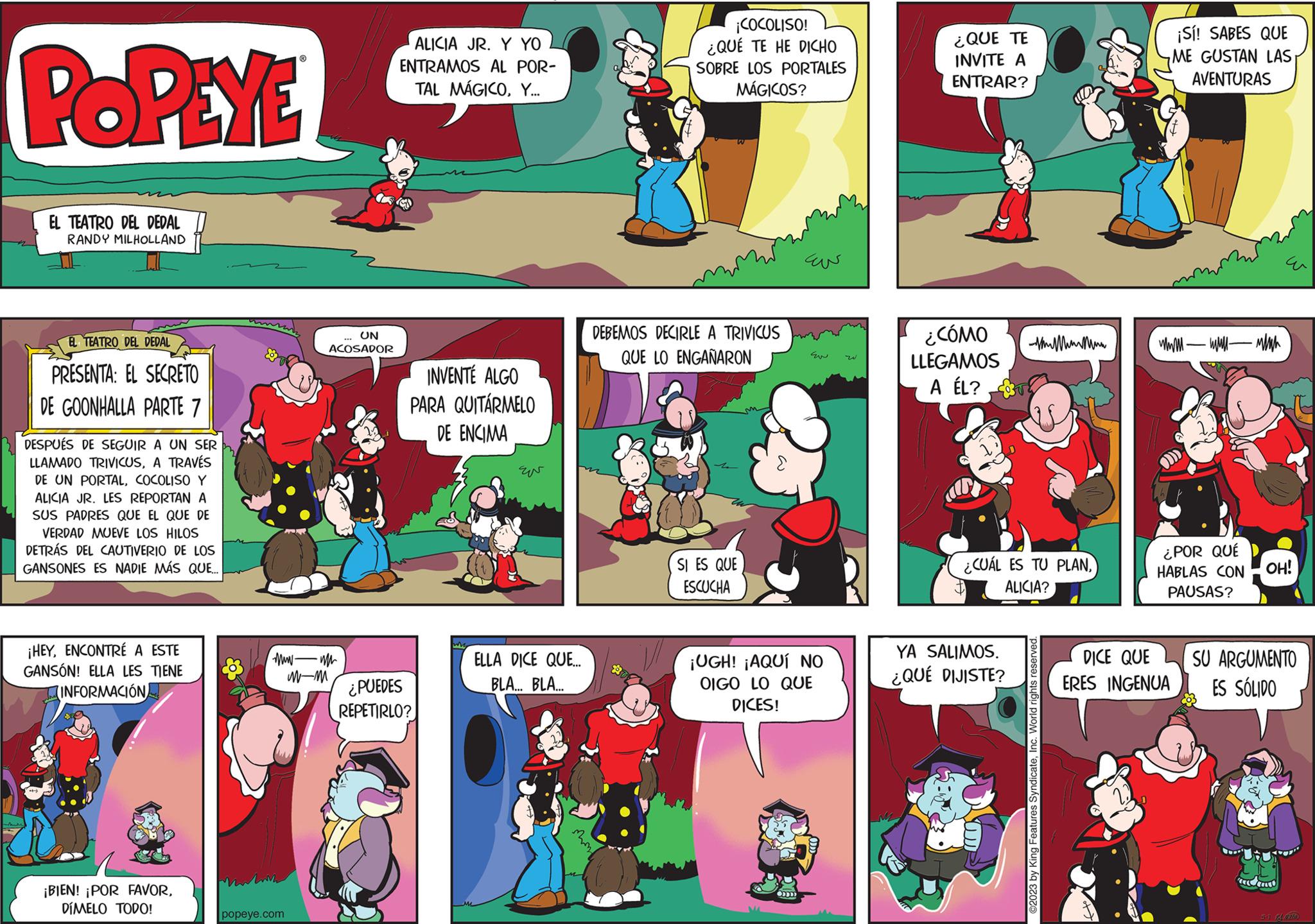 Comics OCR: POPEYE EL TEATRO DEL DEDAL RANDY MILHOLLAND EL TEATRO DEL DEDAL PRESENTA: EL SECRETO DE GOONHALLA PARTE 7 DESPUÉS DE SEGUIR A UN SER LLAMADO TRIVICUSA TRAVÉS DE UN PORTALCOCOLISO Y ALICIA JR. LES REPORTAN A SUS PADRES QUE EL QUE DE VERDAD MUEVE LOS HILOS DETRÁS DEL CAUTIVERIO DE LOS GANSONES ES NADIE MÁS QUE... ¡HEYENCONTRÉ A ESTE GANSÓN! ELLA LES TIENE INFORMACIÓN ¡BIEN! ¡POR FAVORDÍMELO TODO! 83 ummar wwwm M-M Martin popeye.com UN ACOSADOR ALICIA JR. Y YO ENTRAMOS AL POR- TAL MÁGICOY... CA INVENTÉ ALGO PARA QUITÁRMELO DE ENCIMA ¿PUEDES REPETIRLO? EN ELLA DICE QUE... BLA...BLA... ¡COCOLISO! ¿QUÉ TE HE DICHO SOBRE LOS PORTALES MÁGICOS? DEBEMOS DECIRLE A TRIVICUS QUE LO ENGAÑARON SI ES QUE ESCUCHA ??? Eu ¡UGH! ¡AQUÍ NO OIGO LO QUE DICES! ¿QUE TE INVITE A ENTRAR? ¿CÓMO LLEGAMOS A ÉL? ¿CUÁL ES TU PLANALICIA? YA SALIMOS. ¿QUÉ DIJISTE? w ?2023 by King Features SyndicateInc. World rights reserved. ¡Sí! SABES QUE ME GUSTAN LAS AVENTURAS wwwwwwwwwh ¿POR QUÉ HABLAS CON PAUSAS? DICE QUE ERES INGENUA OH! SU ARGUMENTO ES SÓLIDO 5-1 14 POPEYE EL TEATRO DEL DEDAL RANDY MILHOLLAND EL TEATRO DEL DEDAL PRESENTA : EL SECRETO DE GOONHALLA PARTE 7 DESPUÉS DE SEGUIR A UN SER LLAMADO TRIVICUSA TRAVÉS DE UN PORTALCOCOLISO Y ALICIA JR . LES REPORTAN A SUS PADRES QUE EL QUE DE VERDAD MUEVE LOS HILOS DETRÁS DEL CAUTIVERIO DE LOS GANSONES ES NADIE MÁS QUE ... ¡ HEYENCONTRÉ A ESTE GANSÓN ! ELLA LES TIENE INFORMACIÓN ¡ BIEN ! ¡ POR FAVORDÍMELO TODO ! 83 ummar wwwm M - M Martin popeye.com UN ACOSADOR ALICIA JR . Y YO ENTRAMOS AL POR TAL MÁGICOY ... CA INVENTÉ ALGO PARA QUITÁRMELO DE ENCIMA ¿ PUEDES REPETIRLO ? EN ELLA DICE QUE ... BLA ... BLA ... ¡ COCOLISO ! ¿ QUÉ TE HE DICHO SOBRE LOS PORTALES MÁGICOS ? DEBEMOS DECIRLE A TRIVICUS QUE LO ENGAÑARON SI ES QUE ESCUCHA ??? Eu ¡ UGH ! ¡ AQUÍ NO OIGO LO QUE DICES ! ¿ QUE TE INVITE A ENTRAR ? ¿ CÓMO LLEGAMOS A ÉL ? ¿ CUÁL ES TU PLANALICIA ? YA SALIMOS . ¿ QUÉ DIJISTE ? w ?2023 by King Features SyndicateInc. World rights reserved . ¡ Sí ! SABES QUE ME GUSTAN LAS AVENTURAS wwwwwwwwwh ¿ POR QUÉ HABLAS CON PAUSAS ? DICE QUE ERES INGENUA OH ! SU ARGUMENTO ES SÓLIDO 5-1 14