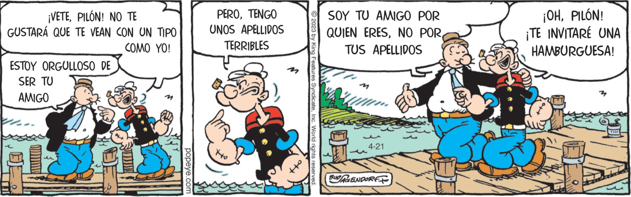 People OCR: ¡VETEPILÓN! NO TE GUSTARÁ QUE TE VEAN CON UN TIPO COMO YO! ESTOY ORGULLOSO DE SER TU AMIGO u popeye.com PEROTENGO UNOS APELLIDOS TERRIBLES 2023 by King Features SyndicateInc. World rights reserved. SOY TU AMIGO POR QUIEN ERESTUS APELLIDOS 16 4-21 BUDAGENDORE ¡OHPILÓN! ¡TE INVITARE UNA HAMBURGUESA! ¡ VETEPILÓN ! NO TE GUSTARÁ QUE TE VEAN CON UN TIPO COMO YO ! ESTOY ORGULLOSO DE SER TU AMIGO u popeye.com PEROTENGO UNOS APELLIDOS TERRIBLES 2023 by King Features SyndicateInc. World rights reserved . SOY TU AMIGO POR QUIEN ERESNO PORTUS APELLIDOS 16 4-21 BUDAGENDORE ¡ OHPILÓN ! ¡ TE INVITARE UNA HAMBURGUESA !