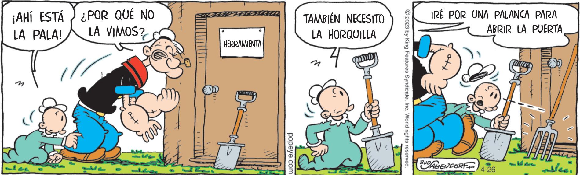 Fictional character OCR: ¡AHÍ ESTÁ ¿POR QUÉ NO LA PALA! LA VIMOS? att Era M4 HERRAMIENTA P popeye.com TAMBIÉN NECESITO LA HORQUILLA © 2023 by King Features SyndicateInc. World rights reserved. IRÉ POR UNA PALANCA PARA ABRIR LA PUERTA 5 BUDALENDORFF 4-26 Heellee. ¡ AHÍ ESTÁ ¿ POR QUÉ NO LA PALA ! LA VIMOS ? att Era M4 HERRAMIENTA P popeye.com TAMBIÉN NECESITO LA HORQUILLA © 2023 by King Features SyndicateInc. World rights reserved . IRÉ POR UNA PALANCA PARA ABRIR LA PUERTA 5 BUDALENDORFF 4-26 Heellee .