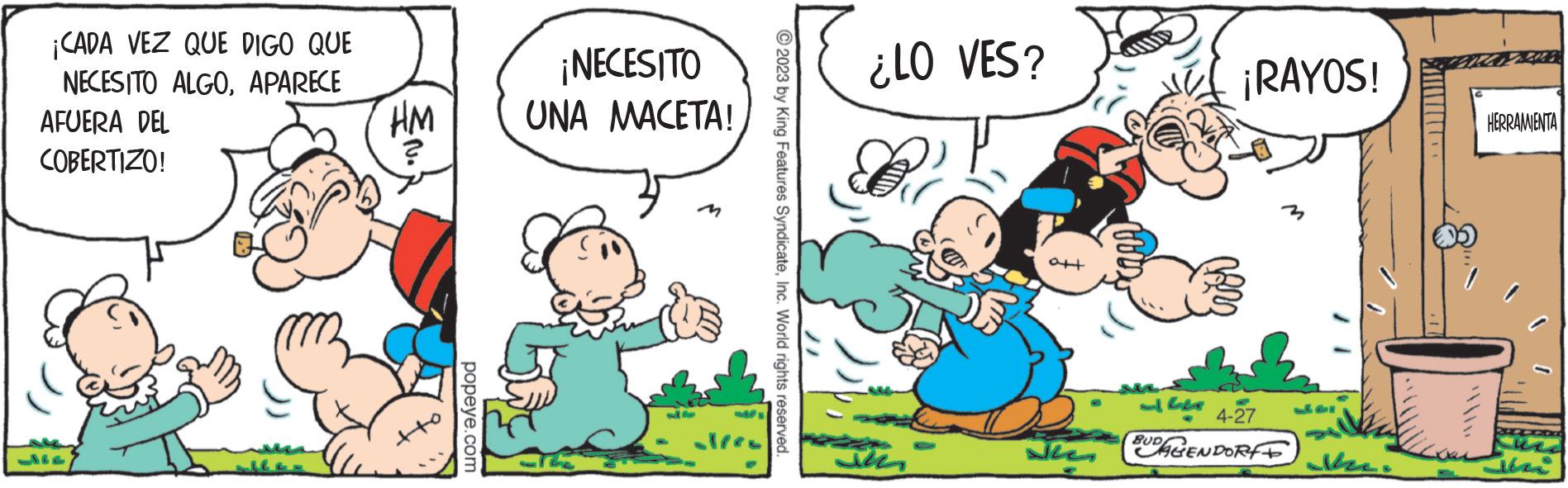 Fictional character OCR: ¡CADA VEZ QUE DIGO QUE NECESITO ALGOAPARECE AFUERA DEL COBERTIZO! HM •No popeye.com ¡NECESITO UNA MACETA! © 2023 by King Features SyndicateInc. World rights reserved. ¿LO VES? ??? att ¡RAYOS! 4-27 52 BUAGENDORT ???? HERRAMIENTA un ¡ CADA VEZ QUE DIGO QUE NECESITO ALGOAPARECE AFUERA DEL COBERTIZO ! HM • No popeye.com ¡ NECESITO UNA MACETA ! © 2023 by King Features SyndicateInc. World rights reserved . ¿ LO VES ? ??? att ¡ RAYOS ! 4-27 52 BUAGENDORT ???? HERRAMIENTA un