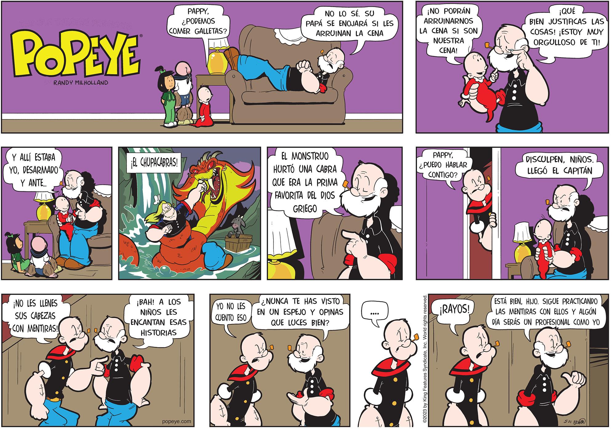 Art OCR: POPEYE RANDY MILHOLLAND Y ALLÍ ESTABA YODESARMADO Y ANTE.... ¡NO LES LLENES SUS CABEZAS CON MENTIRAS! PAPPY¿PODEMOS COMER GALLETAS? EL CHUPACABRAS! ¡BAH! A LOS NIÑOS LES ENCANTAN ESAS HISTORIAS popeye.com YO NO LES CUENTO ESO NO LO SÉ. SU PAPÁ SE ENOJARÁ SI LES ARRUINAN LA CENA EL MONSTRUO HURTÓ UNA CABRA QUE ERA LA PRIMA FAVORITA DEL DIOS GRIEGO NUNCA TE HAS VISTO EN UN ESPEJO Y OPINAS QUE LUCES BIEN? ¡NO PODRÁN ARRUINARNOS LA CENA SI SON NUESTRA CENA! PAPPY¿PUEDO HABLAR CONTIGO? ?2023 by King Features SyndicateInc. World rights reserved. ¡RAYOS! ¡QUÉ BIEN JUSTIFICAS LAS COSAS! ¡ESTOY MUY ORGULLOSO DE TI! DISCULPENNIÑOS. LLEGÓ EL CAPITÁN ESTÁ BIENHIJO. SIGUE PRACTICANDO LAS MENTIRAS CON ELLOS Y ALGÚN DÍA SERÁS UN PROFESIONAL COMO YO 521 yuth POPEYE RANDY MILHOLLAND Y ALLÍ ESTABA YODESARMADO Y ANTE .... ¡ NO LES LLENES SUS CABEZAS CON MENTIRAS ! PAPPY¿ PODEMOS COMER GALLETAS ? EL CHUPACABRAS ! ¡ BAH ! A LOS NIÑOS LES ENCANTAN ESAS HISTORIAS popeye.com YO NO LES CUENTO ESO NO LO SÉ . SU PAPÁ SE ENOJARÁ SI LES ARRUINAN LA CENA EL MONSTRUO HURTÓ UNA CABRA QUE ERA LA PRIMA FAVORITA DEL DIOS GRIEGO NUNCA TE HAS VISTO EN UN ESPEJO Y OPINAS QUE LUCES BIEN ? ¡ NO PODRÁN ARRUINARNOS LA CENA SI SON NUESTRA CENA ! PAPPY¿ PUEDO HABLAR CONTIGO ? ?2023 by King Features SyndicateInc. World rights reserved . ¡ RAYOS ! ¡ QUÉ BIEN JUSTIFICAS LAS COSAS ! ¡ ESTOY MUY ORGULLOSO DE TI ! DISCULPENNIÑOS . LLEGÓ EL CAPITÁN ESTÁ BIENHIJO . SIGUE PRACTICANDO LAS MENTIRAS CON ELLOS Y ALGÚN DÍA SERÁS UN PROFESIONAL COMO YO 521 yuth