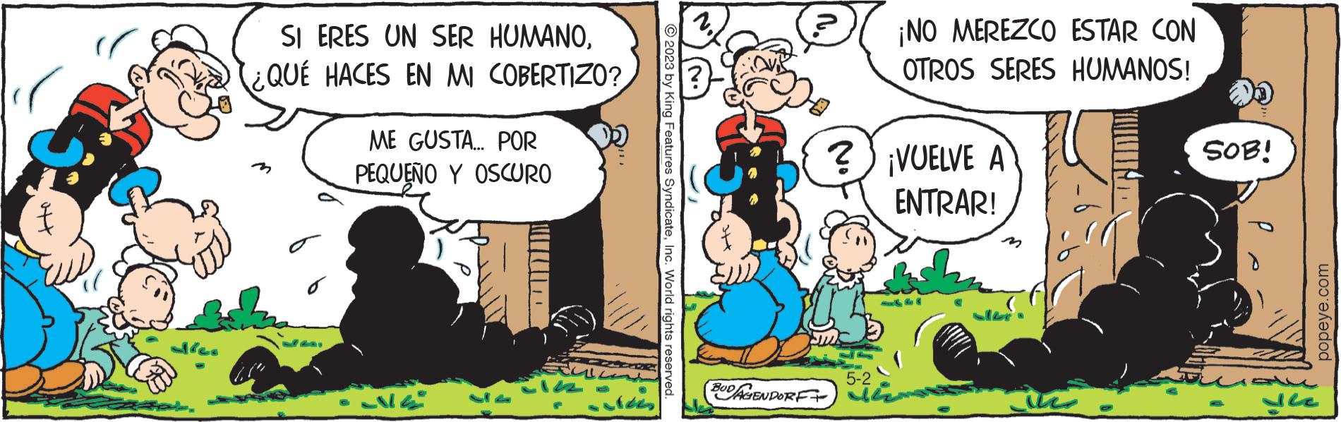 Art OCR: SI ERES UN SER HUMANO¿QUÉ HACES EN MI COBERTIZO? ME GUSTA... POR PEQUEÑO Y OSCURO 114 Su 2023 by King Features SyndicateInc. World rights reserved. 3 BUDAGENDORF ¡NO MEREZCO ESTAR CON OTROS SERES HUMANOS! ? ¡VUELVE A ENTRAR! 5-2 the SOB! dez popeye.com SI ERES UN SER HUMANO¿ QUÉ HACES EN MI COBERTIZO ? ME GUSTA ... POR PEQUEÑO Y OSCURO 114 Su 2023 by King Features SyndicateInc. World rights reserved . 3 BUDAGENDORF ¡ NO MEREZCO ESTAR CON OTROS SERES HUMANOS ! ? ¡ VUELVE A ENTRAR ! 5-2 the SOB ! dez popeye.com