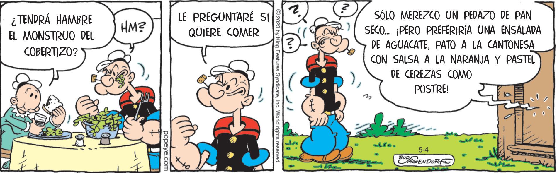 Interaction OCR: ¿TENDRÁ HAMBRE EL MONSTRUO DEL COBERTIZO? HM? popeye.com LE PREGUNTARÉ SI QUIERE COMER ?2023 by King Features SyndicateInc. World rights reserved. Pa SÓLO MEREZCO UN PEDAZO DE PAN SECO... ¡PERO PREFERIRÍA UNA ENSALADA DE AGUACATEPATO A LA CANTONESA CON SALSA A LA NARANJA Y PASTEL DE CEREZAS COMO POSTRE! Ma 5-4 BUDAGENDORF ¿ TENDRÁ HAMBRE EL MONSTRUO DEL COBERTIZO ? HM ? popeye.com LE PREGUNTARÉ SI QUIERE COMER ?2023 by King Features SyndicateInc. World rights reserved . Pa SÓLO MEREZCO UN PEDAZO DE PAN SECO ... ¡ PERO PREFERIRÍA UNA ENSALADA DE AGUACATEPATO A LA CANTONESA CON SALSA A LA NARANJA Y PASTEL DE CEREZAS COMO POSTRE ! Ma 5-4 BUDAGENDORF