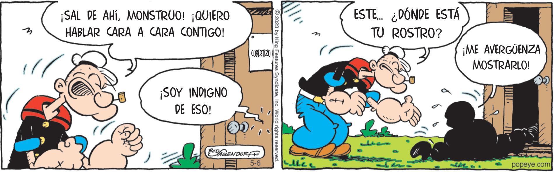 Parallel OCR: ¡SAL DE AHÍMONSTRUO! ¡QUIERO HABLAR CARA A CARA CONTIGO! ¡SOY INDIGNO DE ESO! COBERTIZO BUDAGENDORF 5-6 2023 by King Features SyndicateInc. World rights reserved. allee ESTE... ¿DÓNDE ESTÁ TU ROSTRO? ¡ME AVERGÜENZA MOSTRARLO! popeye.com ¡ SAL DE AHÍMONSTRUO ! ¡ QUIERO HABLAR CARA A CARA CONTIGO ! ¡ SOY INDIGNO DE ESO ! COBERTIZO BUDAGENDORF 5-6 2023 by King Features SyndicateInc. World rights reserved . allee ESTE ... ¿ DÓNDE ESTÁ TU ROSTRO ? ¡ ME AVERGÜENZA MOSTRARLO ! popeye.com